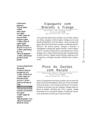 8 sobrecoxas
pequenas
                                 Espaguete com
10 g de cebola                  Brócolis e Frango
ralada
                                   TEMPO DE PREPARO : 1 HORA R ENDIMENTO: 4 PORÇÕES
alho a gosto                                  CALORIAS POR PORÇÃO: 220,00
sal a gosto                           G RAU DE DIFICULDADE: MÉDIO CUSTO: MÉDIO
1 colher (sopa) de
suco de limão             Tire a pele das sobrecoxas e tempere-as com alho, cebola,
orégano a gosto           sal, limão, orégano e molho inglês. Coloque-as em uma




                                                                                          MASSAS, GRÃOS & MOLHOS
1 colher (chá) de         panela antiaderente e frite até dourar. Junte um pouco de
molho inglês              água e deixe até ficarem bem coradas e cozidas por dentro.
200 g de brócolis
                          Reserve. Na mesma panela, coloque o brócolis, o
50 g de champignon
                          champignon e refogue por alguns minutos. Junte o shoyu e
1 colher (sobremesa)
de shoyu                  reserve. Cozinhe o macarrão em uma panela com 2 litros
100 g de espaguete        de água, sal e 1 colher (chá) de óleo de soja. Quando estiver
1 colher (sobremesa)      al dente, escorra, coloque numa travessa e guarneça com
de cheiro-verde           os legumes e o frango reservado. Polvilhe com o cheiro-
picado                    verde.
                                                                                          41

½ xícara (chá) de leite
desnatado
                                  Pizza de Queijos
2 colheres (chá) de                  com Rúcula
margarina light                  TEMPO DE PREPARO : 30 MINUTOS R ENDIMENTO: 4 PORÇÕES
1 colher (chá) de sal                         CALORIAS POR PORÇÃO: 230,00
1 colher (sopa) de                    G RAU DE DIFICULDADE: FÁCIL CUSTO: MÉDIO
fermento em pó
cerca de 1 xícara         Junte os ingredientes da massa e amasse com as mãos até
(chá) de farinha de       obter uma massa homogênea. Abra com o rolo, formando
trigo                     4 discos de pizza. Leve a massa ao forno por 12 minutos.
      Cobertura           Tempere os tomates com sal e orégano. Espalhe sobre os
3 tomates bem picados     discos já assados, distribua por cima o queijo cottage
sem pele e sem semente    misturado com a mussarela ralada e as folhas de rúcula.
sal a gosto
                          Leve novamente ao forno por mais 8 minutos.
1 colher (sopa) de
orégano
100 g de queijo cottage
100 g de mussarela
folhas de rúcula
 