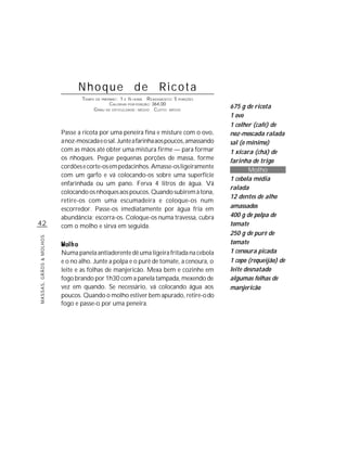 Nhoque de Ricota
                                 TEMPO DE PREPARO : 1 E ½ HORA R ENDIMENTO: 5 PORÇÕES
                                              CALORIAS POR PORÇÃO: 364,00
                                      G RAU DE DIFICULDADE: MÉDIO CUSTO: MÉDIO
                                                                                        675 g de ricota
                                                                                        1 ovo
                                                                                        1 colher (café) de
                         Passe a ricota por uma peneira fina e misture com o ovo,       noz-moscada ralada
                         a noz-moscada e o sal. Junte a farinha aos poucos, amassando   sal (o mínimo)
                         com as mãos até obter uma mistura firme — para formar          1 xícara (chá) de
                         os nhoques. Pegue pequenas porções de massa, forme             farinha de trigo
                         cordões e corte-os em pedacinhos. Amasse-os ligeiramente
                                                                                                Molho
                         com um garfo e vá colocando-os sobre uma superfície
                                                                                        1 cebola média
                         enfarinhada ou um pano. Ferva 4 litros de água. Vá
                                                                                        ralada
                         colocando os nhoques aos poucos. Quando subirem à tona,
                                                                                        12 dentes de alho
                         retire-os com uma escumadeira e coloque-os num
                         escorredor. Passe-os imediatamente por água fria em            amassados
                         abundância; escorra-os. Coloque-os numa travessa, cubra        400 g de polpa de
42                       com o molho e sirva em seguida.                                tomate
                                                                                        250 g de purê de
MASSAS, GRÃOS & MOLHOS




                                                                                        tomate
                         Numa panela antiaderente dê uma ligeira fritada na cebola      1 cenoura picada
                         e o no alho. Junte a polpa e o purê de tomate, a cenoura, o    1 copo (requeijão) de
                         leite e as folhas de manjericão. Mexa bem e cozinhe em         leite desnatado
                         fogo brando por 1h30 com a panela tampada, mexendo de          algumas folhas de
                         vez em quando. Se necessário, vá colocando água aos            manjericão
                         poucos. Quando o molho estiver bem apurado, retire-o do
                         fogo e passe-o por uma peneira.
 