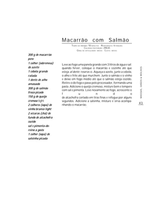 Macarrão com Salmão
                               TEMPO DE PREPARO : 50 MINUTOS R ENDIMENTO: 6 PORÇÕES
                                            CALORIAS POR PORÇÃO: 298,65
                                    G RAU DE DIFICULDADE: MÉDIO CUSTO: MÉDIO

300 g de macarrão
pene
1 colher (sobremesa)   Leve ao fogo uma panela grande com 3 litros de água e sal;
de azeite              quando ferver, coloque o macarrão e cozinhe até que




                                                                                      MASSAS, GRÃOS & MOLHOS
1 cebola grande        esteja al dente; reserve-o. Aqueça o azeite, junte a cebola,
ralada                 o alho e frite até que murchem. Junte o salmão e o vinho
1 dente de alho        e deixe em fogo médio até que o salmão esteja cozido.
amassado               Retire-o do fogo e passe pelo processador, formando uma
                       pasta. Adicione o queijo cremoso, misture bem e tempere
300 g de salmão
                       com sal e pimenta. Leve novamente ao fogo, acrescente o
fresco picado          f              u             n             d              o
150 g de queijo        de alcachofra cortado em tiras finas e refogue por alguns
cremoso light          segundos. Adicione a salsinha, misture e sirva acompa-
                                                                                      43
2 colheres (sopa) de   nhando o macarrão.
vinho branco light
2 xícaras (chá) de
fundo de alcachofra
cozido
sal e pimenta-do-
reino a gosto
1 colher (sopa) de
salsinha picada
 
