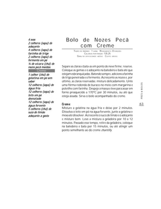 4 ovos
2 colheres (sopa) de
                           Bolo de Nozes Pecã
adoçante                        com Creme
4 colheres (sopa) de             TEMPO DE PREPARO : 1 HORA R ENDIMENTO: 8 PORÇÕES
farinha de trigo                            CALORIAS POR PORÇÃO: 135,25
2 colheres (sopa) de                G RAU DE DIFICULDADE: MÉDIO CUSTO: MÉDIO
fermento em pó
¼ de xícara (chá) de
nozes pecã moídas       Separe as claras e bata-as em ponto de neve firme; reserve.
        Creme           Coloque as gemas e o adoçante na batedeira e bata até que
1 colher (chá) de       estejam esbranquiçadas. Batendo sempre, adicione a farinha
gelatina em pó sem      de trigo peneirada e o fermento. Acrescente as nozes e, por
sabor                   último, as claras reservadas; misture delicadamente. Unte




                                                                                      PÃES & BOLOS
12 colheres (sopa) de   uma fôrma redonda de buraco no meio com margarina e
água fria               polvilhe com farinha. Despeje a massa e leve para assar em
12 colheres (sopa) de   forno preaquecido a 170ºC por 30 minutos, ou até que
leite em pó             esteja assada. Sirva o bolo acompanhado do creme.
desnatado
12 colheres (sopa) de
água fervente
                                                                                      63
5 colheres (chá) de     Misture a gelatina na água fria e deixe por 2 minutos.
suco de limão           Dissolva o leite em pó na água fervente, junte a gelatina e
adoçante a gosto        mexa até dissolver. Acrescente o suco de limão e o adoçante
                        e misture bem. Leve a mistura à geladeira por 10 a 12
                        minutos. Passado esse tempo, retire da geladeira, coloque
                        na batedeira e bata por 15 minutos, ou até atingir um
                        ponto semelhante ao do creme chantilly.
 