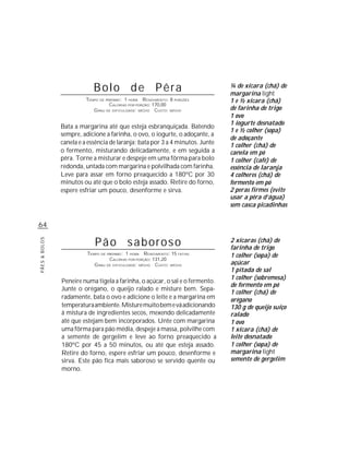 Bolo de Pêra                                       ¼ de xícara (chá) de
                                                                               margarina light
                         TEMPO DE PREPARO : 1 HORA R ENDIMENTO: 8 PORÇÕES      1 e ½ xícara (chá)
                                    CALORIAS POR PORÇÃO: 170,00
                            G RAU DE DIFICULDADE: MÉDIO CUSTO: MÉDIO           de farinha de trigo
                                                                               1 ovo
                                                                               1 iogurte desnatado
               Bata a margarina até que esteja esbranquiçada. Batendo
                                                                               1 e ½ colher (sopa)
               sempre, adicione a farinha, o ovo, o iogurte, o adoçante, a
                                                                               de adoçante
               canela e a essência de laranja; bata por 3 a 4 minutos. Junte   1 colher (chá) de
               o fermento, misturando delicadamente, e em seguida a            canela em pó
               pêra. Torne a misturar e despeje em uma fôrma para bolo         1 colher (café) de
               redonda, untada com margarina e polvilhada com farinha.         essência de laranja
               Leve para assar em forno preaquecido a 180ºC por 30             4 colheres (chá) de
               minutos ou até que o bolo esteja assado. Retire do forno,       fermento em pó
               espere esfriar um pouco, desenforme e sirva.                    2 peras firmes (evite
                                                                               usar a pêra d’água)
                                                                               sem casca picadinhas


64

                             Pão saboroso                                      2 xícaras (chá) de
PÃES & BOLOS




                                                                               farinha de trigo
                         TEMPO DE PREPARO : 1 HORA R ENDIMENTO: 15 FATIAS      1 colher (sopa) de
                                   CALORIAS POR PORÇÃO: 131,20
                            G RAU DE DIFICULDADE: MÉDIO CUSTO: MÉDIO           açúcar
                                                                               1 pitada de sal
                                                                               1 colher (sobremesa)
               Peneire numa tigela a farinha, o açúcar, o sal e o fermento.
                                                                               de fermento em pó
               Junte o orégano, o queijo ralado e misture bem. Sepa-
                                                                               1 colher (chá) de
               radamente, bata o ovo e adicione o leite e a margarina em       orégano
               temperatura ambiente. Misture muito bem e vá adicionando        130 g de queijo suíço
               à mistura de ingredientes secos, mexendo delicadamente          ralado
               até que estejam bem incorporados. Unte com margarina            1 ovo
               uma fôrma para pão média, despeje a massa, polvilhe com         1 xícara (chá) de
               a semente de gergelim e leve ao forno preaquecido a             leite desnatado
               180ºC por 45 a 50 minutos, ou até que esteja assado.            1 colher (sopa) de
               Retire do forno, espere esfriar um pouco, desenforme e          margarina light
               sirva. Este pão fica mais saboroso se servido quente ou         semente de gergelim
               morno.
 