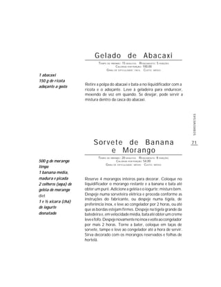 Gelado de Abacaxi
                               TEMPO DE PREPARO : 15 MINUTOS R ENDIMENTO: 5 PORÇÕES
                                            CALORIAS POR PORÇÃO: 100,00
                                    G RAU DE DIFICULDADE: FÁCIL CUSTO: MÉDIO
1 abacaxi
150 g de ricota
                       Retire a polpa do abacaxi e bata-a no liquidificador com a
adoçante a gosto
                       ricota e o adoçante. Leve à geladeira para endurecer,
                       mexendo de vez em quando. Se desejar, pode servir a
                       mistura dentro da casca do abacaxi.




                                                                                      SOBREMESAS
                            Sorvete de Banana                                         71
                                e Morango
                               TEMPO DE PREPARO : 20 MINUTOS R ENDIMENTO: 8 PORÇÕES
500 g de morango                             CALORIAS POR PORÇÃO: 54,00
                                    G RAU DE DIFICULDADE: MÉDIO CUSTO: MÉDIO
limpo
1 banana média,
madura e picada        Reserve 4 morangos inteiros para decorar. Coloque no
2 colheres (sopa) de   liquidificador o morango restante e a banana e bata até
geléia de morango      obter um purê. Adicione a geléia e o iogurte; misture bem.
diet                   Despeje numa sorveteira elétrica e proceda conforme as
                       instruções do fabricante, ou despeje numa tigela, de
1 e ½ xícara (chá)
                       preferência inox, e leve ao congelador por 2 horas, ou até
de iogurte
                       que as bordas estejam firmes. Despeje na tigela grande da
desnatado              batedeira e, em velocidade média, bata até obter um creme
                       leve e fofo. Despeje novamente no inox e volte ao congelador
                       por mais 2 horas. Torne a bater, coloque em taças de
                       sorvete, tampe e leve ao congelador até a hora de servir.
                       Sirva decorado com os morangos reservados e folhas de
                       hortelã.
 