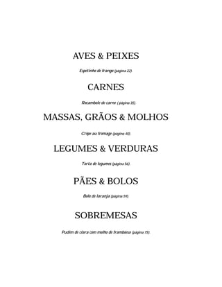 AVES & PEIXES
            Espetinho de frango (página 22).



                 CARNES
              Rocambole de carne ( página 35).


MASSAS, GRÃOS & MOLHOS
              Crêpe au fromage (página 40).



 LEGUMES & VERDURAS
              Torta de legumes (página 56).



         PÃES & BOLOS
               Bolo de laranja (página 59).




          SOBREMESAS
   Pudim de clara com molho de framboesa (página 75).
 