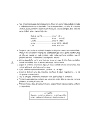 n Faça cinco refeições ao dia religiosamente. Ficar sem comer não ajudará em nada
         e poderá comprometer o resultado. Duas vezes por dia você precisa de proteínas
         animais, que sustentam e reconstituem músculos, vísceras e órgãos. Elas estão na
         carne de boi, peixes, ovos e laticínios.

                        Café da manhã .................... entre 7 e 8 h
                        Almoço ............................... entre 12 e 13h30
                        Lanche ................................ entre 15 e 16 h
                        Jantar .................................. entre 18h30 e 19h30
                        Ceia .................................... entre 20 e 21 h

    n Temperos como ervas aromáticas, vinagre e limão podem ser consuidos à vontade.
         Procure não utilizar óleo no preparo; caso não consiga, utilize apenas 1 colher (chá)
         de óleo de canola em cada refeição. Não exclua nenhuma refeição, isso só
         prejudicará você. Procure fazê-las sempre no horário.
    n   Mesmo quando for comer uma fruta, ou tomar um copo de leite, faça-o sentada e
8        com tranqüilidade. Isso dá a sensação de que comeu muito.
    n   Depois de terminar as refeições, fique um pouco sentada à mesa, conversando. Isso
         vai dar a idéia de satisfação muito maior.
    n   Tome bastante líquido diariamente, cerca de 1,5 l de água.
    n   Se sair da dieta em uma das refeições, não fique de jejum na próxima — só irá
         atrapalhar o metabolismo.
    n   Faça as refeições lentamente; mastigue bem, desfrutando os alimentos.
    n   Ponha no prato a porção exata do que vai comer, e não deixe as travessas na mesa
         para não ter tentação de abusar.
    n   Antes de iniciar a dieta, procure um médico para certificar-se de que não há nenhum
         inconveniente.


                                            ATENÇÃO
                        Quando a receita levar adoçante e for ao fogo, utilize
                        sempre o adoçante indicado para altas temperaturas.
 