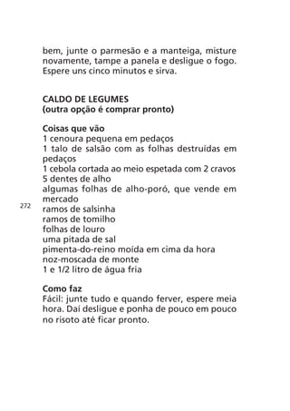 bem, junte o parmesão e a manteiga, misture
      novamente, tampe a panela e desligue o fogo.
      Espere uns cinco minutos e sirva.


      CALDO DE LEGUMES
      (outra opção é comprar pronto)

      Coisas que vão
      1 cenoura pequena em pedaços
      1 talo de salsão com as folhas destruídas em
      pedaços
      1 cebola cortada ao meio espetada com 2 cravos
      5 dentes de alho
      algumas folhas de alho-poró, que vende em
      mercado
272
      ramos de salsinha
      ramos de tomilho
      folhas de louro
      uma pitada de sal
      pimenta-do-reino moída em cima da hora
      noz-moscada de monte
      1 e 1/2 litro de água fria

      Como faz
      Fácil: junte tudo e quando ferver, espere meia
      hora. Daí desligue e ponha de pouco em pouco
      no risoto até ficar pronto.
 