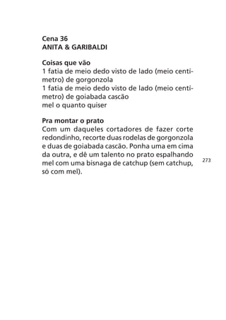 Cena 36
ANITA & GARIBALDI

Coisas que vão
1 fatia de meio dedo visto de lado (meio centí-
metro) de gorgonzola
1 fatia de meio dedo visto de lado (meio centí-
metro) de goiabada cascão
mel o quanto quiser

Pra montar o prato
Com um daqueles cortadores de fazer corte
redondinho, recorte duas rodelas de gorgonzola
e duas de goiabada cascão. Ponha uma em cima
da outra, e dê um talento no prato espalhando
                                                  273
mel com uma bisnaga de catchup (sem catchup,
só com mel).
 