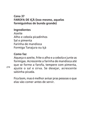 Cena 37
      FAROFA DE IÇÁ (isso mesmo, aquelas
      formiguinhas de bunda grande)

      Ingredientes
      Azeite
      Alho e cebola picadinhos
      Sal e pimenta
      Farinha de mandioca
      Formiga Tanajura ou Içá

      Como faz
      Aqueça o azeite, frite o alho e a cebola e junte as
      formigas. Acrescente a farinha de mandioca até
      que se forme a farofa, tempere com pimenta,
274
      ajuste o sal e sirva. Se desejar, acrescente
      salsinha picada.

      Fica bom, mas é melhor avisar pras pessoas o que
      elas vão comer antes de servir.
 