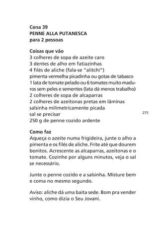 Cena 39
PENNE ALLA PUTANESCA
para 2 pessoas

Coisas que vão
3 colheres de sopa de azeite caro
3 dentes de alho em fatiazinhas
4 filés de aliche (fala-se “alitchi”)
pimenta vermelha picadinha ou gotas de tabasco
1 lata de tomate pelado ou 6 tomates muito madu-
ros sem peles e sementes (lata dá menos trabalho)
2 colheres de sopa de alcaparras
2 colheres de azeitonas pretas em lâminas
salsinha milimetricamente picada
                                                     275
sal se precisar
250 g de penne cozido ardente

Como faz
Aqueça o azeite numa frigideira, junte o alho a
pimenta e os filés de aliche. Frite até que dourem
bonitos. Acrescente as alcaparras, azeitonas e o
tomate. Cozinhe por alguns minutos, veja o sal
se necessário.

Junte o penne cozido e a salsinha. Misture bem
e coma no mesmo segundo.

Aviso: aliche dá uma baita sede. Bom pra vender
vinho, como dizia o Seu Jovani.
 