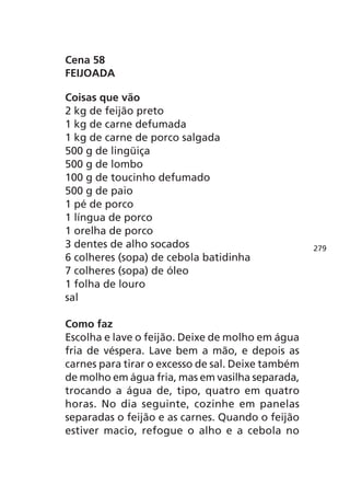 Cena 58
FEIJOADA

Coisas que vão
2 kg de feijão preto
1 kg de carne defumada
1 kg de carne de porco salgada
500 g de lingüiça
500 g de lombo
100 g de toucinho defumado
500 g de paio
1 pé de porco
1 língua de porco
1 orelha de porco
3 dentes de alho socados                           279
6 colheres (sopa) de cebola batidinha
7 colheres (sopa) de óleo
1 folha de louro
sal

Como faz
Escolha e lave o feijão. Deixe de molho em água
fria de véspera. Lave bem a mão, e depois as
carnes para tirar o excesso de sal. Deixe também
de molho em água fria, mas em vasilha separada,
trocando a água de, tipo, quatro em quatro
horas. No dia seguinte, cozinhe em panelas
separadas o feijão e as carnes. Quando o feijão
estiver macio, refogue o alho e a cebola no
 