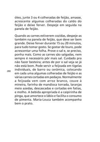 óleo, junte 3 ou 4 colheradas de feijão, amasse,
      acrescente algumas colheradas do caldo do
      feijão e deixe ferver. Despeje em seguida na
      panela de feijão.

      Quando as carnes estiverem cozidas, despeje-as
      também na panela de feijão, que deve ser bem
      grande. Deixe ferver durante 15 ou 20 minutos,
      para tudo tomar gosto. Se gostar de louro, pode
      acrescentar uma folha. Prove o sal e, se preciso,
      ponha mais. Como as carnes são salgadas, nem
      sempre é necessário pôr mais sal. Cuidado pra
      não fazer besteira; antes de por o sal veja se já
      não está bom. Pode servir a feijoada em tigelas
280
      individuais, de barro ou cerâmica, colocando
      em cada uma algumas colheradas de feijão e as
      várias carnes cortadas em pedaços. Normalmente
      a feijoada vem com arroz branco, couve à
      mineira, farinha de mandioca torrada, laranjas
      meio azedas, descascadas e cortadas em fatias,
      e molho. A bebida apropriada é a caipirinha de
      pinga, que amortece o lábio e facilita o consumo
      de pimenta. Maria-Louca também acompanha
      bem o prato.
 