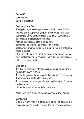 Cena 60
CARPACIO
para 4 pessoas

Coisas que vão
120 g de lagarto congelado e fatiado bem fininho
molho de alcaparras (aquelas bolotas salgadas)
azeite de oliva extra-virgem, ou seja: azeite caro
parmesão deslascado fininho
folhas de rúcula, das pequenas
pimenta-do-reino, se você for hôme
sal (com cuidado, porque a alcaparra já é salgada
feito o mar)
algumas alcaparras inteiras para botar uma banca
pão ciabatta para comer junto (esse também é
difícil de arranjar)                                 281


O molho
1 e 1/2 xícaras de alcaparras miúdas bem escan-
galhadas com a faca
1 cebola grande bem picadinha lavada e escorrida
1 xícara de azeite de oliva caro
4 colheres de vinagre de estragão, que é coisa
de bacana
pimenta-do-reino moída na hora

Misture tudo e coloque no canto, esperando.

Como faz
É fácil, nem vai no fogão. Ponha as fatias de
carpacho pelo prato, como fazem com o salame
 