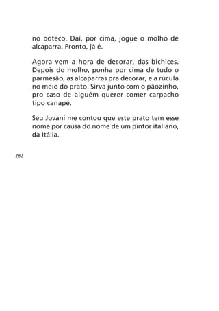 no boteco. Daí, por cima, jogue o molho de
      alcaparra. Pronto, já é.

      Agora vem a hora de decorar, das bichices.
      Depois do molho, ponha por cima de tudo o
      parmesão, as alcaparras pra decorar, e a rúcula
      no meio do prato. Sirva junto com o pãozinho,
      pro caso de alguém querer comer carpacho
      tipo canapé.

      Seu Jovani me contou que este prato tem esse
      nome por causa do nome de um pintor italiano,
      da Itália.


282
 