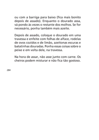 ou com a barriga para baixo (fica mais bonito
      depois de assado). Enquanto o dourado assa,
      vá pondo às vezes o restante dos molhos. Se for
      necessário, ponha também mais azeite.

      Depois de assado, coloque o dourado em uma
      travessa e enfeite com folhas de alface, rodelas
      de ovos cozidos e de limão, azeitonas escuras e
      batatinhas douradas. Ponha essas coisas sobre o
      peixe e em volta dele, na travessa.

      Na hora de assar, não asse junto com carne. Os
      cheiros podem misturar e não fica tão gostoso.


284
 