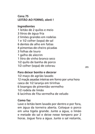 Cena 75
LEITÃO AO FORNO, olerê !

Ingredientes
1 leitão de 2 quilos e meio
3 litros de água fria
2 limões grandes em rodelas
1 e 1/2 colher (sopa) de sal
6 dentes de alho em fatias
4 pimentas-de-cheiro picadas
3 folhas de louro
1 galho de alecrim
1 litro de vinho branco seco
1/2 quilo de banha de porco
1/2 colher (sopa) de colorau                      285

Para deixar bonito e decorar
1/2 maço de agrião lavado
12 maçãs assadas inteiras em forno por uma hora
casca de 1/2 laranja em tirinhas
6 losangos de pimentão vermelho
1/2 rodela de limão
6 lacinhos de fita vermelha de veludo

Como faz
Lave o leitão bem lavado por dentro e por fora,
em água da torneira aberta. Coloque o porco
em uma tigela grande. Junte a água, o limão
e metade do sal e deixe nesse tempero por 2
horas. Jogue fora a água. Junte o sal restante,
 