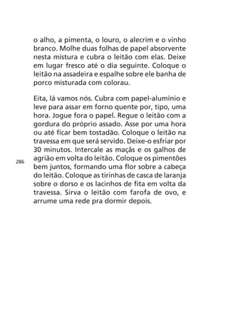 o alho, a pimenta, o louro, o alecrim e o vinho
      branco. Molhe duas folhas de papel absorvente
      nesta mistura e cubra o leitão com elas. Deixe
      em lugar fresco até o dia seguinte. Coloque o
      leitão na assadeira e espalhe sobre ele banha de
      porco misturada com colorau.

      Eita, lá vamos nós. Cubra com papel-alumínio e
      leve para assar em forno quente por, tipo, uma
      hora. Jogue fora o papel. Regue o leitão com a
      gordura do próprio assado. Asse por uma hora
      ou até ficar bem tostadão. Coloque o leitão na
      travessa em que será servido. Deixe-o esfriar por
      30 minutos. Intercale as maçãs e os galhos de
286
      agrião em volta do leitão. Coloque os pimentões
      bem juntos, formando uma flor sobre a cabeça
      do leitão. Coloque as tirinhas de casca de laranja
      sobre o dorso e os lacinhos de fita em volta da
      travessa. Sirva o leitão com farofa de ovo, e
      arrume uma rede pra dormir depois.
 