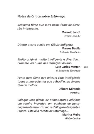 Notas da Crítica sobre Estômago

Belíssimo filme que sacia nossa fome de diver-
são inteligente.
                                 Marcelo Janot
                                     Críticos.com.br


Diretor acerta a mão em fábula indigesta.
                                Marcos Dávila
                                 Folha de São Paulo


Muito original, muito inteligente e divertido...
Promete virar uma das sensações do ano.
                             Luiz Carlos Merten        289
                              O Estado de São Paulo


Pense num filme que mistura com inteligência
todos os ingredientes que o Brasil e seu cinema
têm de melhor.
                              Débora Miranda
                                          Portal G1


Coloque uma pitada de ótimos atores, adicione
um roteiro inovador, um punhado de perso-
nagens interessantíssimos e diálogos inteligentes.
Pronto! Esta aí a receita de Estômago...
                                   Marina Meira
                                     Globo On-line
 