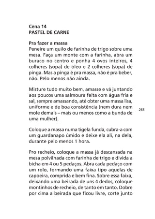 Cena 14
PASTEL DE CARNE

Pra fazer a massa
Peneire um quilo de farinha de trigo sobre uma
mesa. Faça um monte com a farinha, abra um
buraco no centro e ponha 4 ovos inteiros, 4
colheres (sopa) de óleo e 2 colheres (sopa) de
pinga. Mas a pinga é pra massa, não é pra beber,
não. Pelo menos não ainda.

Misture tudo muito bem, amasse e vá juntando
aos poucos uma salmoura feita com água fria e
sal, sempre amassando, até obter uma massa lisa,
uniforme e de boa consistência (nem dura nem       265
mole demais – mais ou menos como a bunda de
uma mulher).

Coloque a massa numa tigela funda, cubra-a com
um guardanapo úmido e deixe ela ali, na dela,
durante pelo menos 1 hora.

Pro recheio, coloque a massa já descansada na
mesa polvilhada com farinha de trigo e divida a
bicha em 4 ou 5 pedaços. Abra cada pedaço com
um rolo, formando uma faixa tipo aquelas de
capoeira, comprida e bem fina. Sobre essa faixa,
deixando uma beirada de uns 4 dedos, coloque
montinhos de recheio, de tanto em tanto. Dobre
por cima a beirada que ficou livre, corte junto
 