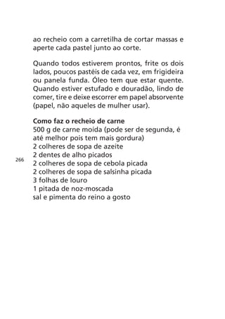 ao recheio com a carretilha de cortar massas e
      aperte cada pastel junto ao corte.

      Quando todos estiverem prontos, frite os dois
      lados, poucos pastéis de cada vez, em frigideira
      ou panela funda. Óleo tem que estar quente.
      Quando estiver estufado e douradão, lindo de
      comer, tire e deixe escorrer em papel absorvente
      (papel, não aqueles de mulher usar).

      Como faz o recheio de carne
      500 g de carne moída (pode ser de segunda, é
      até melhor pois tem mais gordura)
      2 colheres de sopa de azeite
      2 dentes de alho picados
266
      2 colheres de sopa de cebola picada
      2 colheres de sopa de salsinha picada
      3 folhas de louro
      1 pitada de noz-moscada
      sal e pimenta do reino a gosto
 