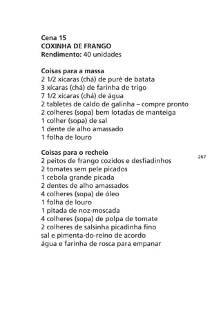 Cena 15
COXINHA DE FRANGO
Rendimento: 40 unidades

Coisas para a massa
2 1/2 xícaras (chá) de purê de batata
3 xícaras (chá) de farinha de trigo
7 1/2 xícaras (chá) de água
2 tabletes de caldo de galinha – compre pronto
2 colheres (sopa) bem lotadas de manteiga
1 colher (sopa) de sal
1 dente de alho amassado
1 folha de louro

Coisas para o recheio
                                                 267
2 peitos de frango cozidos e desfiadinhos
2 tomates sem pele picados
1 cebola grande picada
2 dentes de alho amassados
4 colheres (sopa) de óleo
1 folha de louro
1 pitada de noz-moscada
4 colheres (sopa) de polpa de tomate
2 colheres de salsinha picadinha fino
sal e pimenta-do-reino de acordo
água e farinha de rosca para empanar
 