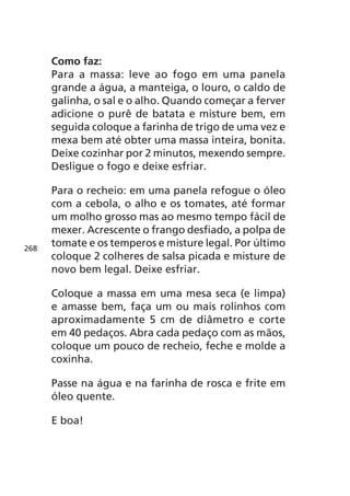 Como faz:
      Para a massa: leve ao fogo em uma panela
      grande a água, a manteiga, o louro, o caldo de
      galinha, o sal e o alho. Quando começar a ferver
      adicione o purê de batata e misture bem, em
      seguida coloque a farinha de trigo de uma vez e
      mexa bem até obter uma massa inteira, bonita.
      Deixe cozinhar por 2 minutos, mexendo sempre.
      Desligue o fogo e deixe esfriar.

      Para o recheio: em uma panela refogue o óleo
      com a cebola, o alho e os tomates, até formar
      um molho grosso mas ao mesmo tempo fácil de
      mexer. Acrescente o frango desfiado, a polpa de
268
      tomate e os temperos e misture legal. Por último
      coloque 2 colheres de salsa picada e misture de
      novo bem legal. Deixe esfriar.

      Coloque a massa em uma mesa seca (e limpa)
      e amasse bem, faça um ou mais rolinhos com
      aproximadamente 5 cm de diâmetro e corte
      em 40 pedaços. Abra cada pedaço com as mãos,
      coloque um pouco de recheio, feche e molde a
      coxinha.

      Passe na água e na farinha de rosca e frite em
      óleo quente.

      E boa!
 