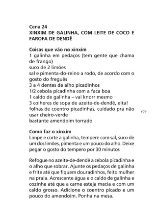Cena 24
XINXIM DE GALINHA, COM LEITE DE COCO E
FAROFA DE DENDÊ

Coisas que vão no xinxim
1 galinha em pedaços (tem gente que chama
de frango)
suco de 2 limões
sal e pimenta-do-reino a rodo, de acordo com o
gosto do freguês
3 a 4 dentes de alho picadinhos
1/2 cebola picadinha com a faca boa
1 caldo de galinha – vai knorr mesmo
3 colheres de sopa de azeite-de-dendê, eita!
folhas de coentro picadinhas, cuidado pra não       269
usar cheiro-verde
bastante amendoim torrado

Como faz o xinxim
Limpe e corte a galinha, tempere com sal, suco de
um dos limões, pimenta e um pouco do alho. Deixe
pegar o gosto do tempero por 30 minutos

Refogue no azeite-de-dendê a cebola picadinha e
o alho que sobrar. Ajunte os pedaços de galinha
e frite até que fiquem douradinhos, feito mulher
na praia. Acrescente água e o caldo de galinha e
cozinhe até que a carne esteja macia e com um
caldo grosso. Adicione o coentro picado e um
pouco do amendoim. Ponha na mesa.
 