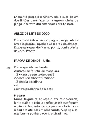 Enquanto prepara o Xinxim, use o suco de um
      dos limões para fazer uma espremidinha de
      pinga, e o resto dos amendoins pra beliscar.


      ARROZ DE LEITE DE COCO

      Coisa mais fácil do mundo: pegue uma panela de
      arroz já pronto, aquele que sobrou do almoço.
      Esquente e quando ficar no ponto, ponha o leite
      de coco. Pronto.


      FAROFA DE DENDÊ      Uêba !

270   Coisas que vão na farofa
      2 xícaras de farinha de mandioca
      1/2 xícara de azeite-de-dendê
      2 dentes de alho trituradinhos
      1/2 cebola picadinha
      sal
      coentro picadinho de monte

      Preparo
      Numa frigideira aqueça o azeite-de-dendê,
      junte o alho, a cebola e refogue até que fiquem
      molinhos. Vá juntando aos poucos a farinha de
      mandioca até dar em uma farofa. Veja se o sal
      está bom e ponha o coentro picadinho.
 