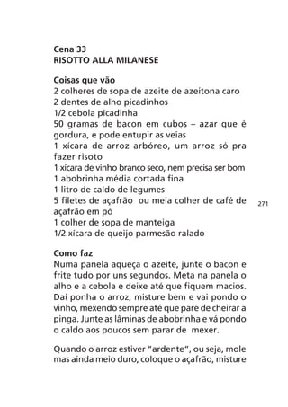 Cena 33
RISOTTO ALLA MILANESE

Coisas que vão
2 colheres de sopa de azeite de azeitona caro
2 dentes de alho picadinhos
1/2 cebola picadinha
50 gramas de bacon em cubos – azar que é
gordura, e pode entupir as veias
1 xícara de arroz arbóreo, um arroz só pra
fazer risoto
1 xícara de vinho branco seco, nem precisa ser bom
1 abobrinha média cortada fina
1 litro de caldo de legumes
5 filetes de açafrão ou meia colher de café de       271
açafrão em pó
1 colher de sopa de manteiga
1/2 xícara de queijo parmesão ralado

Como faz
Numa panela aqueça o azeite, junte o bacon e
frite tudo por uns segundos. Meta na panela o
alho e a cebola e deixe até que fiquem macios.
Daí ponha o arroz, misture bem e vai pondo o
vinho, mexendo sempre até que pare de cheirar a
pinga. Junte as lâminas de abobrinha e vá pondo
o caldo aos poucos sem parar de mexer.

Quando o arroz estiver “ardente”, ou seja, mole
mas ainda meio duro, coloque o açafrão, misture
 