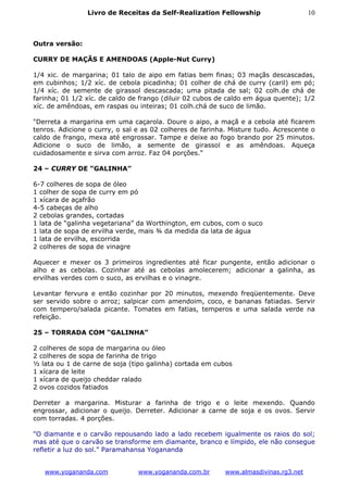 Livro de Receitas da Self-Realization Fellowship                      10



Outra versão:

CURRY DE MAÇÃS E AMENDOAS (Apple-Nut Curry)

1/4 xic. de margarina; 01 talo de aipo em fatias bem finas; 03 maçãs descascadas,
em cubinhos; 1/2 xíc. de cebola picadinha; 01 colher de chá de curry (caril) em pó;
1/4 xíc. de semente de girassol descascada; uma pitada de sal; 02 colh.de chá de
farinha; 01 1/2 xíc. de caldo de frango (diluir 02 cubos de caldo em água quente); 1/2
xíc. de amêndoas, em raspas ou inteiras; 01 colh.chá de suco de limão.

"Derreta a margarina em uma caçarola. Doure o aipo, a maçã e a cebola até ficarem
tenros. Adicione o curry, o sal e as 02 colheres de farinha. Misture tudo. Acrescente o
caldo de frango, mexa até engrossar. Tampe e deixe ao fogo brando por 25 minutos.
Adicione o suco de limão, a semente de girassol e as amêndoas. Aqueça
cuidadosamente e sirva com arroz. Faz 04 porções."

24 – CURRY DE “GALINHA”

6-7 colheres de sopa de óleo
1 colher de sopa de curry em pó
1 xícara de açafrão
4-5 cabeças de alho
2 cebolas grandes, cortadas
1 lata de “galinha vegetariana” da Worthington, em cubos, com o suco
1 lata de sopa de ervilha verde, mais ¾ da medida da lata de água
1 lata de ervilha, escorrida
2 colheres de sopa de vinagre

Aquecer e mexer os 3 primeiros ingredientes até ficar pungente, então adicionar o
alho e as cebolas. Cozinhar até as cebolas amolecerem; adicionar a galinha, as
ervilhas verdes com o suco, as ervilhas e o vinagre.

Levantar fervura e então cozinhar por 20 minutos, mexendo freqüentemente. Deve
ser servido sobre o arroz; salpicar com amendoim, coco, e bananas fatiadas. Servir
com tempero/salada picante. Tomates em fatias, temperos e uma salada verde na
refeição.

25 – TORRADA COM “GALINHA”

2 colheres de sopa de margarina ou óleo
2 colheres de sopa de farinha de trigo
½ lata ou 1 de carne de soja (tipo galinha) cortada em cubos
1 xícara de leite
1 xícara de queijo cheddar ralado
2 ovos cozidos fatiados

Derreter a margarina. Misturar a farinha de trigo e o leite mexendo. Quando
engrossar, adicionar o queijo. Derreter. Adicionar a carne de soja e os ovos. Servir
com torradas. 4 porções.

"O diamante e o carvão repousando lado a lado recebem igualmente os raios do sol;
mas até que o carvão se transforme em diamante, branco e límpido, ele não consegue
refletir a luz do sol.” Paramahansa Yogananda


   www.yogananda.com            www.yogananda.com.br       www.almasdivinas.rg3.net
 