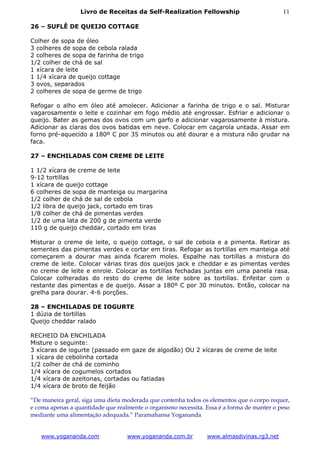 Livro de Receitas da Self-Realization Fellowship                          11

26 – SUFLÊ DE QUEIJO COTTAGE

Colher de sopa de óleo
3 colheres de sopa de cebola ralada
2 colheres de sopa de farinha de trigo
1/2 colher de chá de sal
1 xícara de leite
1 1/4 xícara de queijo cottage
3 ovos, separados
2 colheres de sopa de germe de trigo

Refogar o alho em óleo até amolecer. Adicionar a farinha de trigo e o sal. Misturar
vagarosamente o leite e cozinhar em fogo médio até engrossar. Esfriar e adicionar o
queijo. Bater as gemas dos ovos com um garfo e adicionar vagarosamente à mistura.
Adicionar as claras dos ovos batidas em neve. Colocar em caçarola untada. Assar em
forno pré-aquecido a 180º C por 35 minutos ou até dourar e a mistura não grudar na
faca.

27 – ENCHILADAS COM CREME DE LEITE

1 1/2 xícara de creme de leite
9-12 tortillas
1 xícara de queijo cottage
6 colheres de sopa de manteiga ou margarina
1/2 colher de chá de sal de cebola
1/2 libra de queijo jack, cortado em tiras
1/8 colher de chá de pimentas verdes
1/2 de uma lata de 200 g de pimenta verde
110 g de queijo cheddar, cortado em tiras

Misturar o creme de leite, o queijo cottage, o sal de cebola e a pimenta. Retirar as
sementes das pimentas verdes e cortar em tiras. Refogar as tortillas em manteiga até
começarem a dourar mas ainda ficarem moles. Espalhe nas tortillas a mistura do
creme de leite. Colocar várias tiras dos queijos jack e cheddar e as pimentas verdes
no creme de leite e enrole. Colocar as tortillas fechadas juntas em uma panela rasa.
Colocar colheradas do resto do creme de leite sobre as tortillas. Enfeitar com o
restante das pimentas e de queijo. Assar a 180º C por 30 minutos. Então, colocar na
grelha para dourar. 4-6 porções.

28 – ENCHILADAS DE IOGURTE
1 dúzia de tortillas
Queijo cheddar ralado

RECHEIO DA ENCHILADA
Misture o seguinte:
3 xícaras de iogurte (passado em gaze de algodão) OU 2 xícaras de creme de leite
1 xícara de cebolinha cortada
1/2 colher de chá de cominho
1/4 xícara de cogumelos cortados
1/4 xícara de azeitonas, cortadas ou fatiadas
1/4 xícara de broto de feijão

“De maneira geral, siga uma dieta moderada que contenha todos os elementos que o corpo requer,
e coma apenas a quantidade que realmente o organismo necessita. Essa é a forma de manter o peso
mediante uma alimentação adequada.” Paramahansa Yogananda


   www.yogananda.com               www.yogananda.com.br         www.almasdivinas.rg3.net
 