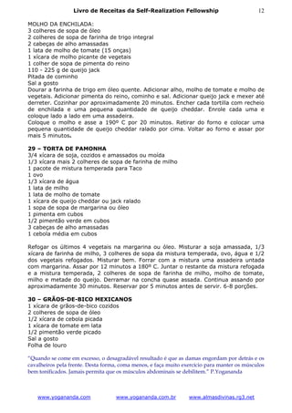 Livro de Receitas da Self-Realization Fellowship                           12

MOLHO DA ENCHILADA:
3 colheres de sopa de óleo
2 colheres de sopa de farinha de trigo integral
2 cabeças de alho amassadas
1 lata de molho de tomate (15 onças)
1 xícara de molho picante de vegetais
1 colher de sopa de pimenta do reino
110 - 225 g de queijo jack
Pitada de cominho
Sal a gosto
Dourar a farinha de trigo em óleo quente. Adicionar alho, molho de tomate e molho de
vegetais. Adicionar pimenta do reino, cominho e sal. Adicionar queijo jack e mexer até
derreter. Cozinhar por aproximadamente 20 minutos. Encher cada tortilla com recheio
de enchilada e uma pequena quantidade de queijo cheddar. Enrole cada uma e
coloque lado a lado em uma assadeira.
Coloque o molho e asse a 190º C por 20 minutos. Retirar do forno e colocar uma
pequena quantidade de queijo cheddar ralado por cima. Voltar ao forno e assar por
mais 5 minutos.

29 – TORTA DE PAMONHA
3/4 xícara de soja, cozidos e amassados ou moída
1/3 xícara mais 2 colheres de sopa de farinha de milho
1 pacote de mistura temperada para Taco
1 ovo
1/3 xícara de água
1 lata de milho
1 lata de molho de tomate
1 xícara de queijo cheddar ou jack ralado
1 sopa de sopa de margarina ou óleo
1 pimenta em cubos
1/2 pimentão verde em cubos
3 cabeças de alho amassadas
1 cebola média em cubos

Refogar os últimos 4 vegetais na margarina ou óleo. Misturar a soja amassada, 1/3
xícara de farinha de milho, 3 colheres de sopa da mistura temperada, ovo, água e 1/2
dos vegetais refogados. Misturar bem. Forrar com a mistura uma assadeira untada
com margarina. Assar por 12 minutos a 180º C. Juntar o restante da mistura refogada
e a mistura temperada, 2 colheres de sopa de farinha de milho, molho de tomate,
milho e metade do queijo. Derramar na concha quase assada. Continua assando por
aproximadamente 30 minutos. Reservar por 5 minutos antes de servir. 6-8 porções.

30 – GRÃOS-DE-BICO MEXICANOS
1 xícara de grãos-de-bico cozidos
2 colheres de sopa de óleo
1/2 xícara de cebola picada
1 xícara de tomate em lata
1/2 pimentão verde picado
Sal a gosto
Folha de louro

“Quando se come em excesso, o desagradável resultado é que as damas engordam por detrás e os
cavalheiros pela frente. Desta forma, coma menos, e faça muito exercício para manter os músculos
bem tonificados. Jamais permita que os músculos abdominais se debilitem.” P.Yogananda



   www.yogananda.com               www.yogananda.com.br          www.almasdivinas.rg3.net
 
