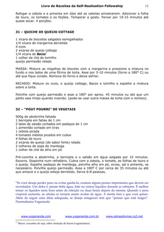 Livro de Receitas da Self-Realization Fellowship                           13

Refogar a cebola e a pimenta em óleo até as cebolas amolecerem. Adicionar a folha
de louro, os tomates e os feijões. Temperar a gosto. Ferver por 10-15 minutos até
quase secar. 4 porções.


31 – QUICHE DE QUEIJO COTTAGE

1 xícara de biscoitos salgados esmigalhados
1/4 xícara de margarina derretida
4 ovos
2 xícaras de queijo cottage
1/4 xícara de Bacos *
1 colher de chá de tomilho
queijo parmesão ralado

MASSA: Misture as migalhas de biscoito com a margarina e pressione a mistura no
fundo e nos lados de uma fôrma de torta. Asse por 5-10 minutos (forno a 180° C) ou
até que fique corado. Remova do forno e deixe esfriar.

RECHEIO: Misture os ovos, o queijo cottage, Bacos e tomilho e espalhe a mistura
sobre a torta.

Polvilhe com queijo parmesão e asse a 180° por aprox. 45 minutos ou até que um
palito saia limpo quando inserido. (pode-se usar outra massa de torta com o recheio).


32 – “POUT POURRI” DE VEGETAIS

900g de abobrinha fatiada
1 berinjela em fatias de 1 cm
2 talos de salsão cortados em pedaços de 1 cm
1 pimentão cortado em tiras
1 cebola picada
4 tomates médios picados em cubos
4 folhas de louro
2 xícaras de queijo (de sabor forte) ralado
2 colheres de sopa de manteiga
1 colher de chá de alho em pó

Pré-cozinhe a abobrinha, a berinjela e o salsão em água salgada por 10 minutos.
Escorra. Disponha num refratário. Cubra com a cebola, o tomate, as folhas de louro e
o queijo. Espalhe pedaços de manteiga, polvilhe alho em pó, ervas, sal e pimenta, se
necessário. Polvilhe queijo parmesão. Asse a 180º C por cerca de 35 minutos ou até
que amacie e o queijo esteja derretido. Serve 6-8 pessoas.


“Se você deseja perder peso ou evitar ganhá-lo, existem alguns pontos importantes que devem ser
recordados. Um deles é: jamais beba água, leite ou outros líquidos durante as refeições. É melhor
tomar os líquidos meia hora antes da refeição ou duas horas depois da mesma. Quando o peso
corporal aumenta, as células se tornam muito ávidas de água. A mente fará o que você quiser.
Além de seguir uma dieta adequada, se deseja emagrecer tem que “pensar que está magro”.
Paramahansa Yogananda



       www.yogananda.com                       www.yogananda.com.br      www.almasdivinas.rg3.net

**
     Bacos: crocantes de soja, sabor imitação de bacon (vegetarianos).
 