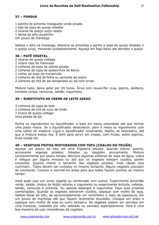 Livro de Receitas da Self-Realization Fellowship                    15


37 – FONDUE

1 latinha de pimenta malagueta verde picada
1 lata de sopa de queijo cheddar
2 xícaras de queijo suíço ralado
1 dente de alho picadinho
Um pouco de manteiga

Salteie o alho na manteiga. Adicione as pimentas e ponha a sopa de queijo cheddar e
o queijo suíço, mexendo cuidadosamente. Aqueça em fogo baixo até derreter o queijo

38 – PATÊ VEGETAL
2 xícaras de queijo cottage
1 xícara rasa de maionese
2 colheres de sopa de cebola picada
2 colheres de sopa de pedacinhos de Bacos
1 colher de sopa de manjericão
2 colheres de chá de folha ou semente de endro
2 colheres de chá de sal temperado ou sal com ervas

Misture tudo; deixe gelar por 24 horas. Sirva com couve-flor crua, pepino, abóbora,
tomates cereja, cenouras, salsão, cogumelos.

39 – SUBSTITUTO DE CREME DE LEITE AZEDO

3 colheres de sopa de leite
2 colheres de chá de suco de limão
1 xícara de queijo cottage
Uma pitada de sal

Ponha os ingredientes no liquidificador e bata em baixa velocidade até que formar
uma pasta macia. Se o liquidificador desacelerar, pare e mexa os ingredientes com
uma colher de madeira. Ligue o liquidificador novamente. Repita, se necessário, até
que a mistura esteja lisa. É bom para servir em crepes, com frutas, sobre pepinos,
fruta cozida etc.

40 – VEGETAIS FRITOS MISTURADOS COM TOFU (COALHO DO FEIJÃO)
Aqueça um pouco de óleo em uma frigideira pesada. Quando estiver quente,
acrescente vegetais picados, fatiados ou rasgados previamente. Misture
constantemente por pouco tempo. Adicione algumas colheres de sopa de água, cubra
e refogue por alguns minutos ou até que os vegetais estejam cozidos, porém
crocantes. Quanto menor o tamanho dos vegetais picados, mais rápido eles
cozinham.. Todos devem ser cortados no mesmo tamanho. Alguns vegetais precisam
de cozimento. Comece a cozinhá-los antes para que todos fiquem prontos ao mesmo
tempo.

Você pode usar um único vegetal ou combinado com outros. Experimente pimentão
verde, salsão, brotos de feijão cebolas e cogumelos ou experimente brócolis, cebolas,
salsão, cenouras e pimenta. Ou apenas aspargos e cogumelos. Faça suas próprias
combinações. Quando os vegetais estiverem cozidos, salpique com molho de soja.
Salteie fatias de tofu, de aproximadamente um centímetro e meio de espessura, em
um pouco de manteiga até que fiquem levemente douradas. Coloque em prato e
salpique com molho de soja ou outro tempero. Os vegetais podem ser servidos em
uma travessa, rodeados por tofu salteado ou servidos separadamente. Esta é uma
boa maneira de usar miscelâneas de vegetais.

   www.yogananda.com           www.yogananda.com.br      www.almasdivinas.rg3.net
 