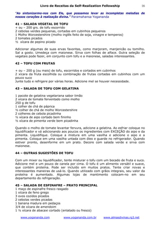 Livro de Receitas da Self-Realization Fellowship                     16

"Ao sintonizarmo-nos com Ele, que possamos levar as incompletas melodias de
nossos corações à realização divina.” Paramahansa Yogananda

41 – SALADA VEGETAL DE TOFU
+ ou – 200 grs. de tofu escorrido
2 cebolas verdes pequenas, cortadas em cubinhos pequenos
1 Molho Worcestershire (molho inglês feito de soja, vinagre e temperos)
2 tomates picados
½ xícara de pepino picado

Adicionar algumas de suas ervas favoritas, como marjoram, manjericão ou tomilho.
Sal a gosto. Umedeça com maionese. Sirva com folhas de alface. Outra seleção de
vegetais pode fazer, em conjunto com tofu e a maionese, saladas interessantes.

42 – TOFU COM FRUTAS

+ ou – 200 g (ou mais) de tofu, escorridos e cortados em cubinhos
2 xícara da fruta escolhida ou combinação de frutas cortadas em cubinhos com um
pouco suco
Junte tudo e refrigere por várias horas. Adicione mel se houver necessidade.

43 – SALADA DE TOFU COM GELATINA

1 pacote de gelatina vegetariana sabor limão
2 xícara de tomate ferventado como molho
250 g de tofu
1 colher de chá de páprica
½ colher de chá de molho Worcestershire
2 colheres de cebola picadinha
½ xícara de aipo cortado bem fininho
½ xícara de pimenta verde bem picadinha

Quando o molho de tomate levantar fervura, adicione a gelatina. Ao esfriar coloque no
liquidificador e vá adicionando aos poucos os ingredientes com EXCEÇÃO do aipo e da
pimenta. Liquidifique. Coloque a mistura em uma vasilha e adicione o aipo e a
pimenta. Coloque em uma vasilha untada com óleo e guarde no refrigerador. Quando
estiver pronto, desenforme em um prato. Decore com salada verde e sirva com
maionese.

44 – OUTRAS SUGESTÕES DE TOFU

Com um mixer ou liquidificador, tente misturar o tofu com um bocado de fruta e suco.
Adicione mel e um pouco de canela por cima. O tofu é um alimento versátil e suave,
que contém proteína. Pode ser incluído em muitos pratos. Tente criar novas e
interessantes maneiras de usá-lo. Quando utilizado com grãos integrais, seu valor da
proteína é aumentado. Algumas lojas de mantimento colocam-no em seu
departamento do refrigeração.

45 – SALADA DE ESPINAFRE – PRATO PRINCIPAL
1 maço de espinafre fresco rasgado
1 xícara de feno grego
3 ovos cozidos picados
2 cebolas verdes picadas
1 banana madura em pedaços
3/4 de xícara de amendoim
1 ½ xícara de abacaxi cortado (enlatado ou fresco)

   www.yogananda.com           www.yogananda.com.br       www.almasdivinas.rg3.net
 