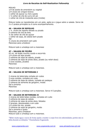 Livro de Receitas da Self-Realization Fellowship                         17

MOLHO:
1/4 de azeite de amendoim ou vegetal
1/4 xícara de vinagre branco
1 colher de açúcar ou mel a gosto
1 ½ colher de chá de curry em pó
1 colher de chá de mostarda seca (moída)

Misture todos os ingredientes em um pote, agite-os e jogue sobre a salada. Serve de
2 a 3 pratos principais ou 6 como acompanhamento.

46 – SALADA DE REPOLHO
1 ½ xícara de repolho fatiado ou picado
2 colheres de chá de leite
¼ de colher de chá de açúcar
1 colher de sopa, de cebola bem picada
Sal
¼ xícara de amendoim sem pele
Maionese para umedecer

Misture tudo e umedeça com a maionese

47 – SALADA DE FEIJÃO
02 xíc. de feijão roxinho cozido e escorrido
1/4 xícara de aipo picado
2 colheres de sopa de cebola, picada
3 colheres de sopa de picles doce, picado (ou relish doce)
2 ovos cozidos, picados
Maionese

Misture tudo e umedeça com a maionese.

48 – SALADA DE BETERRABA I

2 xícaras de beterraba cortada em cubos
2 ovos cozidos, cortados em cubo
2 colheres de sopa de cebola, cortada em pedaços
2 colheres de semente de gergelim, moído
Sal e pimenta
Maionese

Misture tudo e umedeça com a maionese. Serve 4-5 porções.

49 – SALADA DE BETERRABA II
2 xícaras de beterrabas cozidas, cortadas em cubo
3 colheres de sopa de cebola
3 colheres de sopa de picles doce, fatiados
2 laranjas, descascadas e em cubo
1/2 xícara de noz, picada
2 colheres de sopa de gergelim, moído
Sal e pimenta a gosto
Maionese, para umedecer
Misture tudo e umedeça com a maionese.

“Beber muita água e sucos de frutas ajuda a manter o corpo livre de enfermidades; porém não os
beba durante as refeições.” Paramahansa Yogananda


   www.yogananda.com               www.yogananda.com.br         www.almasdivinas.rg3.net
 