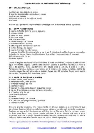Livro de Receitas da Self-Realization Fellowship                       18

50 – SALADA DE SOJA

½ xícara de soja cozidas e secas
1 laranja, descascada e cortada em cubos
¼ xícara de passas
1/2-1 colher de chá de suco de limão
Maionese

Misture os 4 primeiros ingredientes e umedeça com a maionese. Serve 4 porções.

51 – SOPA MINESTRONE
1 xícara de feijão de lima seco e pequeno
1 cebola, picada
1 haste do aipo, picada
1 dente de alho
1/4 xícara de óleo
1 colher de sopa de farinha
2 tomates médios, picados
1 lata pequena de molho de tomate
1 colher de sopa de açúcar
1 xícara de macarrão não cozido
6 xícaras de caldo de galinha feito a partir de 3 tabletes de caldo de carne com sabor
imitação de frango (use o líquido retirado dos feijões como parte das 6 xícaras)
1/2 colher de chá de sal
Pimenta a gosto

Deixe os feijões de molho na água durante a noite. De manha, seque e cubra-os com
água levemente salgada. Cozinhe até amaciar. Escorra e guarde o líquido para fazer o
caldo de galinha. Frite rapidamente em pouco óleo a cebola, o aipo e o alho.
Acrescente farinha. Adicione aos feijões as 6 xícaras do caldo, tomates, molho de
tomate, macarrão, sal, pimentão e açúcar. Ferva por 30 minutos. Servir com queijo
parmesão. Faz cerca de 2 quartos e meio.

52 – SOPA DE BATATAS SUPREMA
1 cebola média, bem picada
1 pimentão verde, bem picado
2 colheres de sopa de óleo
3 xícaras de água
4 batatas médias, cortadas em pequenos cubos
1 1g. ou 2 tomates pequenos, cortados em cubos
1 1/2 colher chá de sal
Uma pita de orégano
Pimenta
3 colheres de sopa de farinha
1 a 2 xícaras de queijo cheddar, grelhado
2 xícaras de leite

Em uma grande frigideira, frite rapidamente em óleo as cebolas e o pimentão até que
as cebolas fiquem maleáveis. Adicione água, batatas, tomate, sal, pimenta e orégano.
Cozinhe por cerca de 25 minutos ou até ficar tenro. Misture a farinha com um pouco
do leite para fazer uma massa macia, adicione à sopa. Misture até que a sopa
engrosse, adicione o queijo. Quando o queijo derreter, acrescente o restante do leite e
misture. Melhor ser feito um dia antes de servir. Serve 6 porções.

"Pecado é qualquer coisa que mantém o homem esquecido de Deus.” Paramahansa Yogananda


   www.yogananda.com             www.yogananda.com.br       www.almasdivinas.rg3.net
 