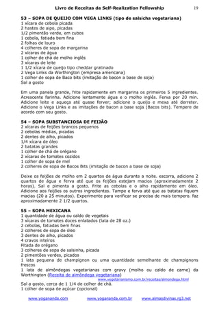 Livro de Receitas da Self-Realization Fellowship                         19

53 – SOPA DE QUEIJO COM VEGA LINKS (tipo de salsicha vegetariana)
1 xícara de cebola picada
2 hastes de aipo, picadas
1/2 pimentão verde, em cubos
1 cebola, fatiada bem fina
2 folhas de louro
4 colheres de sopa de margarina
2 xícaras de água
1 colher de chá de molho inglês
3 xícaras de leite
1 1/2 xícara de queijo tipo cheddar gratinado
2 Vega Links da Worthington (empresa americana)
1 colher de sopa de Baco bits (imitação de bacon a base de soja)
Sal a gosto

Em uma panela grande, frite rapidamente em margarina os primeiros 5 ingredientes.
Acrescente farinha. Adicione lentamente água e o molho inglês. Ferva por 20 min.
Adicione leite e aqueça até quase ferver; adicione o queijo e mexa até derreter.
Adicione o Vega Links e as imitações de bacon a base soja (Bacos bits). Tempere de
acordo com seu gosto.

54 – SOPA SUBSTANCIOSA DE FEIJÃO
2 xícaras de feijões brancos pequenos
2 cebolas médias, picadas
2 dentes de alho, picados
1/4 xícara de óleo
2 batatas grandes
1 colher de chá de orégano
2 xícaras de tomates cozidos
1 colher de sopa de mel
2 colheres de sopa de Bacos Bits (imitação de bacon a base de soja)

Deixe os feijões de molho em 2 quartos de água durante a noite. escorra, adicione 2
quartos de água e ferva até que os feijões estejam macios (aproximadamente 2
horas). Sal e pimenta a gosto. Frite as cebolas e o alho rapidamente em óleo.
Adicione aos feijões os outros ingredientes. Tampe e ferva até que as batatas fiquem
macias (20 a 25 minutos). Experimente para verificar se precisa de mais tempero. faz
aproximadamente 2 1/2 quartos.

55 – SOPA MEXICANA
1 quantidade de água ou caldo de vegetais
3 xícaras de tomates doces enlatados (lata de 28 oz.)
2 cebolas, fatiadas bem finas
2 colheres de sopa de óleo
3 dentes de alho, picados
4 cravos inteiros
Pitada de orégano
3 colheres de sopa de salsinha, picada
2 pimentões verdes, picados
1 lata pequena de champignon ou uma quantidade semelhante de champignons
frescos
1 lata de almôndegas vegetarianas com gravy (molho ou caldo de carne) da
Worthington (Receita de almôndega vegetariana)
                                     www.vegetarianismo.com.br/receitas/almondega.html
Sal a gosto, cerca de 1 1/4 de colher de chá.
1 colher de sopa de açúcar (opcional)

   www.yogananda.com            www.yogananda.com.br        www.almasdivinas.rg3.net
 