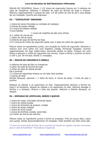 Livro de Receitas da Self-Realization Fellowship                         2

MOLHO DE COGUMELO: Doure 1 1/2 xícara de cogumelos frescos em 3 colheres de
sopa de margarina. Adicione 3 colheres de sopa de farinha de trigo e misture.
Adicione vagarosamente 2 xícaras de leite, 1/4 de colher de chá de sal e uma pitada
de noz moscada. Cozinhe até engrossar.

02 – “COSTELETAS” INDIANAS

1 xícara de nozes trituradas ou cortadas em pedaços
2 xícaras de queijo cottage
1/2 xícara de cebolas raladas
4 ovos batidos
                        1 xícara de migalhas de pão seco (finas)
¾-1 colher de chá de sal
1 colher de chá de salva
2 colheres de sopa de farinha de trigo
2.5-3 xícaras de molho de cogumelo (pode usar 2 latas de molho de cogumelo)

Misture todos os ingredientes juntos, com exceção do molho de cogumelo. Derrame a
mistura com uma colher em uma frigideira untada, formando empadas. Cozinhe
vagarosamente em fogo médio-baixo, dourando ambos os lados. Coloque em uma
fôrma e adicione o molho de cogumelo (ver acima). Cubra a fôrma e cozinhe no forno
a 150o C por 30 minutos. Rende 11 empadas.

03 – MOLHO DE COGUMELO E CEBOLA

4 colheres de sopa de óleo ou margarina
4 colher de sopa de farinha de trigo
2 colher de sopa de cebola picada
Sal e pimenta
1.5 xícara de cogumelos frescos ou em lata, bem picados
3 xícaras de leite
Kitchen Bouquet, opcional = 1 folha de louro, 6 ramos de salsa, 1 broto de aipo e
tomilho

Refogue as cebolas e os cogumelos no óleo. Vagarosamente adicione a farinha de
trigo e os temperos. Sauteie as cebolas e os cogumelos no óleo. Adicione devagar a
farinha e o tempero. Misture o leite aos poucos. Adicione o Kitchen Bouquet, se
desejar.

04 – EMPADAS DE LENTILHAS, NOZES E QUEIJO

1 xícara de nozes, trituradas (diversos tipos)
1 xícara de cebola picada
1 xícara de sementes de girassol, moídas
1 xícara de queijo cottage
1 xícara de arroz cozido
1 xícara de lentilhas cozidas, escorridas
1/2 colher de chá de sal marinho

Misture todos os ingrediente juntos e forme as empadas. Frite em pouco óleo; cubra
com queijo. Rende aproximadamente 10 empadas. Pode também ser feito como pão.

“A chuva da misericórdia de Deus não se acumula nos alcantis do orgulho, mas flui suavemente
para os vales da humildade.” Paramahansa Yogananda


   www.yogananda.com              www.yogananda.com.br        www.almasdivinas.rg3.net
 