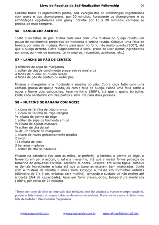 Livro de Receitas da Self-Realization Fellowship                            20

Cozinhe todos os ingredientes juntos, com exceção das de almôndegas vegetarianas
com gravy e dos champignons, por 30 minutos. Acrescente os champignons e as
almôndegas vegetarianas com gravy. Cozinhe por 15 a 20 minutos. verifique se
precisa de mais tempero.

56 – SANDUICHE ABERTO

Toste duas fatias de pão. Cubra cada uma com uma mistura de queijo ralado, um
pouco de condimento preparado de mostarda e cebola ralada. Coloque uma fatia de
tomate por cima da mistura. Ponha para assar no forno não muito quente (200°), até
que o queijo derreta. Corte diagonalmente e sirva. (Pode-se usar outros ingredientes
por cima, ao invés de tomates; tente pepinos, rabanetes, azeitonas, etc.)

57 – LANCHE DE PÃO DE CENTEIO

3   colheres de sopa de margarina
1   colher de chá de condimento preparado de mostarda
4   fatias de queijo, ou queijo ralado
4   fatias de pão de centeio ou outro pão

Misture a margarina e a mostarda e espalhe no pão. Cubra cada fatia com uma
camada grossa de queijo ralado, ou com a fatia de queijo. Ponha uma fatia sobre a
outra e forme dois sanduíches. Asse no forno (200°), até que o queijo borbulhe.
Corte cada sanduíche em três partes e sirva. Dá para duas pessoas.

58 – MUFFINS DE BANANA COM NOZES

1 xícara de farinha de trigo branca
1 xícara de farinha de trigo integral
½ xícara de germe de trigo
1 colher de sopa de fermento em pó
½ xícara de açúcar mascavo
½ colher de chá de sal
¾ de um tablete de margarina
1 xícara de nozes grosseiramente picadas
2 ovos
1/3 xícara de leite
3 bananas maduras
1 colher de chá de baunilha

Misture na batedeira (ou com as mãos, se preferir), a farinha, o germe de trigo, o
fermento em pó, o açúcar, o sal e a margarina, até que a massa forme pedaços do
tamanho de pequenas ervilhas. Adicione as nozes. Reserve. Em outra tigela, coloque
os demais ingredientes e bata até que as bananas estejam bem misturadas. Junte
com a mistura de farinha e mexa bem. Despeje a massa em forminhas untadas
(diâmetro de 7 a 8 cm, próprias para muffins), tomando o cuidado de não encher até
a borda (3/4 da capacidade). Asse em forno pré-aquecido, temperatura moderada
(180°), por cerca de 25 minutos.


“Tome um copo de leite no intervalo das refeições; isso lhe ajudará a manter o corpo saudável,
porque o leite fornece ao corpo todos os elementos necessários. Porém evite a nata do leite; tome
leite desnatado.” Paramahansa Yogananda



     www.yogananda.com              www.yogananda.com.br          www.almasdivinas.rg3.net
 