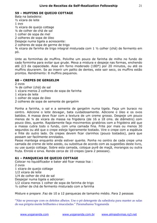 Livro de Receitas da Self-Realization Fellowship                          21

59 – MUFFINS DE QUEIJO COTTAGE
Bata na batedeira:
½ xícara de leite
1 ovo
½ xícara de queijo cottage
¼ de colher de chá de sal
1 colher de sopa de mel
2 colheres de sopa de óleo
Despeje numa tigela a acrescente:
2 colheres de sopa de germe de trigo
¾ xícara de farinha de trigo integral misturada com 1 ½ colher (chá) de fermento em
pó.

Unte as forminhas de muffins. Polvilhe um pouco de farinha de milho no fundo de
cada forminha para evitar que grude. Mexa a mistura e despeje nas formas, enchendo
até 2/3 da capacidade. Asse em forno moderado (180°) por 20 minutos, ou até os
muffins dourarem. Se ao inserir um palito de dentes, este sair seco, os muffins estão
prontos. Rendimento: 8 muffins pequenos.

60 – CREPES DE GERGELIM
2 ovos
¼ de colher (chá) de sal
1 xícara menos 2 colheres de sopa de farinha
1 xícara de leite
1 colher de sopa de óleo
2 colheres de sopa de semente de gergelim

Ponha a farinha, o sal e a semente de gergelim numa tigela. Faça um buraco no
centro. Adicione o leite devagar, bata cuidadosamente. Adicione o óleo e os ovos
batidos. A massa deve ficar com a textura de um creme grosso. Despeje um pouco
menos de ¼ de xícara da massa na frigideira (de 16 a 18 cms. de diâmetro) com
pouco óleo, quente. Rapidamente faça movimentos giratórios com a frigideira até que
a massa cubra todo o fundo, com uma camada fina. Frite por mais ou menos 30
segundos ou até que o crepe esteja ligeiramente tostado. Vire o crepe com a espátula
e frite do outro lado. Os crepes devem ficar clarinhos (pouco tostados), para que
possam ser facilmente enrolados.
Passe manteiga enquanto ainda estiver quente. Ponha no centro de cada crepe uma
camada de creme de leite azedo, ou substitua de acordo com as sugestões deste livro,
ou use queijo cottage. Sobre esta camada, coloque purê de maçã, morangos ou outra
fruta. Enrole e sirva. Rende cerca de 10 crepes (para 2 pessoas).

61 – PANQUECAS DE QUEIJO COTTAGE
Colocar no liquidificador e bater até ficar massa lisa :
2 ovos
1 xícara de queijo cottage
1/2 xícara de leite
1/4 de colher de chá de sal
Despejar numa tigela e adicionar:
1/2 xícara menos 1 colher de sopa de farinha de trigo
½ colher de chá de fermento misturado com a farinha

Misture e prepare .Faz de 10 a 12 panquecas de tamanho médio. Para 2 pessoas

“Não se preocupe com os defeitos alheios. Use o pó detergente da sabedoria para manter as salas
de sua própria mente brilhantes e imaculadas.” Paramahansa Yogananda


   www.yogananda.com               www.yogananda.com.br         www.almasdivinas.rg3.net
 