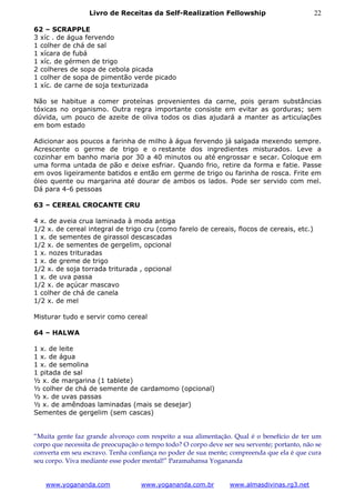 Livro de Receitas da Self-Realization Fellowship                           22

62 – SCRAPPLE
3 xíc . de água fervendo
1 colher de chá de sal
1 xícara de fubá
1 xíc. de gérmen de trigo
2 colheres de sopa de cebola picada
1 colher de sopa de pimentão verde picado
1 xíc. de carne de soja texturizada

Não se habitue a comer proteínas provenientes da carne, pois geram substâncias
tóxicas no organismo. Outra regra importante consiste em evitar as gorduras; sem
dúvida, um pouco de azeite de oliva todos os dias ajudará a manter as articulações
em bom estado

Adicionar aos poucos a farinha de milho à água fervendo já salgada mexendo sempre.
Acrescente o germe de trigo e o restante dos ingredientes misturados. Leve a
cozinhar em banho maria por 30 a 40 minutos ou até engrossar e secar. Coloque em
uma forma untada de pão e deixe esfriar. Quando frio, retire da forma e fatie. Passe
em ovos ligeiramente batidos e então em germe de trigo ou farinha de rosca. Frite em
óleo quente ou margarina até dourar de ambos os lados. Pode ser servido com mel.
Dá para 4-6 pessoas

63 – CEREAL CROCANTE CRU

4 x. de aveia crua laminada à moda antiga
1/2 x. de cereal integral de trigo cru (como farelo de cereais, flocos de cereais, etc.)
1 x. de sementes de girassol descascadas
1/2 x. de sementes de gergelim, opcional
1 x. nozes trituradas
1 x. de greme de trigo
1/2 x. de soja torrada triturada , opcional
1 x. de uva passa
1/2 x. de açúcar mascavo
1 colher de chá de canela
1/2 x. de mel

Misturar tudo e servir como cereal

64 – HALWA

1 x. de leite
1 x. de água
1 x. de semolina
1 pitada de sal
½ x. de margarina (1 tablete)
½ colher de chá de semente de cardamomo (opcional)
½ x. de uvas passas
½ x. de amêndoas laminadas (mais se desejar)
Sementes de gergelim (sem cascas)


“Muita gente faz grande alvoroço com respeito a sua alimentação. Qual é o benefício de ter um
corpo que necessita de preocupação o tempo todo? O corpo deve ser seu servente; portanto, não se
converta em seu escravo. Tenha confiança no poder de sua mente; compreenda que ela é que cura
seu corpo. Viva mediante esse poder mental!” Paramahansa Yogananda


   www.yogananda.com               www.yogananda.com.br          www.almasdivinas.rg3.net
 