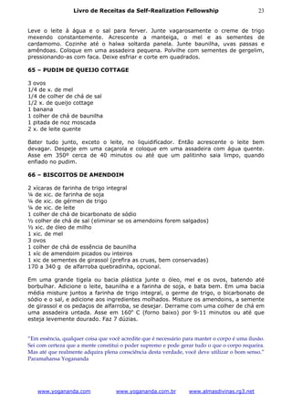 Livro de Receitas da Self-Realization Fellowship                            23


Leve o leite à água e o sal para ferver. Junte vagarosamente o creme de trigo
mexendo constantemente. Acrescente a manteiga, o mel e as sementes de
cardamomo. Cozinhe até o halwa soltarda panela. Junte baunilha, uvas passas e
amêndoas. Coloque em uma assadeira pequena. Polvilhe com sementes de gergelim,
pressionando-as com faca. Deixe esfriar e corte em quadrados.

65 – PUDIM DE QUEIJO COTTAGE

3 ovos
1/4 de x. de mel
1/4 de colher de chá de sal
1/2 x. de queijo cottage
1 banana
1 colher de chá de baunilha
1 pitada de noz moscada
2 x. de leite quente

Bater tudo junto, exceto o leite, no liquidificador. Então acrescente o leite bem
devagar. Despeje em uma caçarola e coloque em uma assadeira com água quente.
Asse em 350º cerca de 40 minutos ou até que um palitinho saia limpo, quando
enfiado no pudim.

66 – BISCOITOS DE AMENDOIM

2 xícaras de farinha de trigo integral
¼ de xic. de farinha de soja
¼ de xic. de gérmen de trigo
¼ de xic. de leite
1 colher de chá de bicarbonato de sódio
½ colher de chá de sal (eliminar se os amendoins forem salgados)
½ xic. de óleo de milho
1 xic. de mel
3 ovos
1 colher de chá de essência de baunilha
1 xíc de amendoim picados ou inteiros
1 xic de sementes de girassol (prefira as cruas, bem conservadas)
170 a 340 g de alfarroba quebradinha, opcional.

Em uma grande tigela ou bacia plástica junte o óleo, mel e os ovos, batendo até
borbulhar. Adicione o leite, baunilha e a farinha de soja, e bata bem. Em uma bacia
média misture juntos a farinha de trigo integral, o germe de trigo, o bicarbonato de
sódio e o sal, e adicione aos ingredientes molhados. Misture os amendoins, a semente
de girassol e os pedaços de alfarroba, se desejar. Derrame com uma colher de chá em
uma assadeira untada. Asse em 160o C (forno baixo) por 9-11 minutos ou até que
esteja levemente dourado. Faz 7 dúzias.


“Em essência, qualquer coisa que você acredite que é necessário para manter o corpo é uma ilusão.
Sei com certeza que a mente constitui o poder supremo e pode gerar tudo o que o corpo requeira.
Mas até que realmente adquira plena consciência desta verdade, você deve utilizar o bom senso.”
Paramahansa Yogananda




    www.yogananda.com               www.yogananda.com.br          www.almasdivinas.rg3.net
 