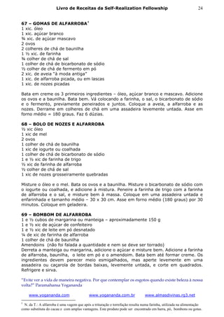 Livro de Receitas da Self-Realization Fellowship                                            24


67 – GOMAS DE ALFARROBA †
1 xic. óleo
1 xic. açúcar branco
¾ xic. de açúcar mascavo
2 ovos
2 colheres de chá de baunilha
1 ½ xic. de farinha
¾ colher de chá de sal
1 colher de chá de bicarbonato de sódio
½ colher de chá de fermento em pó
2 xic. de aveia “à moda antiga”
1 xic. de alfarroba picada, ou em lascas
1 xic. de nozes picadas

Bata em creme os 3 primeiros ingredientes – óleo, açúcar branco e mascavo. Adicione
os ovos e a baunilha. Bata bem. Vá colocando a farinha, o sal, o bicarbonato de sódio
e o fermento, previamente peneirados e juntos. Coloque a aveia, a alfarroba e as
nozes. Derrame em colheres de chá em uma assadeira levemente untada. Asse em
forno médio = 180 graus. Faz 6 dúzias.

68 – BOLO DE NOZES E ALFARROBA
½ xic óleo
1 xic de mel
2 ovos
1 colher de chá de baunilha
1 xic de iogurte ou coalhada
1 colher de chá de bicarbonato de sódio
1 e ½ xic de farinha de trigo
½ xic de farinha de alfarroba
½ colher de chá de sal
1 xic de nozes grosseiramente quebradas

Misture o óleo e o mel. Bata os ovos e a baunilha. Misture o bicarbonato de sódio com
o iogurte ou coalhada, e adicione à mistura. Peneire a farinha de trigo com a farinha
de alfarroba e o sal, e misture bem à massa. Coloque em uma assadeira untada e
enfarinhada e tamanho médio – 30 x 30 cm. Asse em forno médio (180 graus) por 30
minutos. Coloque em geladeira.

69 – BOMBOM DE ALFARROBA
1 e ½ cubos de margarina ou manteiga – aproximadamente 150 g
1 e ½ xic de açúcar de confeiteiro
1 e ½ xic de leite em pó desnatado
¼ de xic de farinha de alfarroba
1 colher de chá de baunilha
Amendoins (não foi falada a quantidade e nem se deve ser torrado)
Derreta a manteiga ou margarina, adicione o açúcar e misture bem. Adicione a farinha
de alfarroba, baunilha, o leite em pó e o amendoim. Bata bem até formar creme. Os
ingredientes devem parecer meio esmigalhados, mas aperte levemente em uma
assadeira ou caçarola de bordas baixas, levemente untada, e corte em quadrados.
Refrigere e sirva.

“Evite ver a vida de maneira negativa. Por que contemplar os esgotos quando existe beleza à nossa
volta?” Paramahansa Yogananda

    www.yogananda.com                      www.yogananda.com.br                 www.almasdivinas.rg3.net

†
  N. da T.: A alfarroba é uma vagem que após a trituração e torrefação resulta numa farinha, utilizada na alimentação
como substituta do cacau e com amplas vantagens. Este produto pode ser encontrado em barra, pó, bombons ou gotas.
 