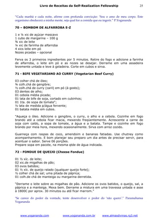 Livro de Receitas da Self-Realization Fellowship                     25


“Cada manhã e cada noite, afirme com profunda convicção: ‘Sou o amo de meu corpo. Este
organismo obedecerá a minha mente, seja qual for a comida que eu ingerir.” P.Yogananda

70 – BOMBOM DE ALFARROBA E-Z

1 e ¼ xic de açúcar mascavo
1 cubo de margarina – 100 g
¾ xic de leite
¼ xic de farinha de alfarroba
4 xics leite em pó
Nozes picadas – opcional

Ferva os 3 primeiros ingredientes por 5 minutos. Retire do fogo e adicione a farinha
de alfarroba, o leite em pó e as nozes se desejar. Derrame em uma assadeira
levemente untada e leve à geladeira. Corte em cubos e sirva.

71 - BIFE VEGETARIANO AO CURRY (Vegetarian Beef Curry)

03 colher chá de óleo;
¾ colh.chá de gengibre;
½ colh.chá de curry (caril) em pó (à gosto);
03 dentes de alho;
01 cebola média picada;
01 lata de bife de soja, cortado em cubinhos;
01 1ta. de sopa de tomate“;
½ lata de medida p/água fervente;
01 batata média em cubos.

"Aqueça o óleo. Adicione o gengibre, o curry, o alho e a cebola. Cozinhe em fogo
brando até a cebola ficar macia, mexendo freqüentemente. Acrescente a carne de
soja com caldo, a sopa de tomate, a água e a batata. Tampe e cozinhe em fogo
brando por meia hora, mexendo ocasionalmente. Sirva com arroz cozido.

Guarneça com raspas de coco, amendoim e bananas fatiadas. Use chutney como
acompanhamento. E bom planejar seu preparo um dia antes de precisar servir, para
acentuar o sabor. Serve 06 porções.
Prepare sopa em pacote, na mesma qtde de água indicada.

72 - FONDUE DE QUEIJO (Cheese Fondue)

01 ½ xíc. de leite;
02 xic.de migalhas de pão;
03 ovos batidos;
01 ½ xíc. de queijo ralado (qualquer queijo forte);
½ colher chá de sal; uma pitada de páprica;
01 colh.de chá de manteiga ou margarina derretida.

“Derrame o leite sobre as migalhas de pão. Adicione os ovos batidos, o queijo, sal, a
páprica e a manteiga. Mexa bem. Derrame a mistura em uma travessa untada e asse
à 1800C por aprox. 30 minutos ou até ficar marrom.”

"Se carece do poder da vontade, tente desenvolver o poder do ‘não quero’.” Paramahansa
Yogananda



   www.yogananda.com            www.yogananda.com.br      www.almasdivinas.rg3.net
 