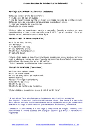 Livro de Receitas da Self-Realization Fellowship                     26



73- CAÇAROLA ORIENTAL (Oriental Casserole)

01 lata de sopa de creme de cogumelos*;
¼ xíc.de água; 01 aipo em cubos;
½ lata de macarrão seco ou frito (pode ser encontrado na seção de comida oriental);
01 lata de carne de soja, sabor frango, drenada e cortada em cubos;
½ xícara de castanha de caju, inteiras;
02 colh.chá de cebola picada.

“Misture todos os ingredientes, exceto o macarrão. Despeje a mistura em uma
caçarola untada e cubra com o macarrão. Asse à 1800 C por 45 minutos.” *Pode ser
sopa de pacote, na mesma proporção de água.

74- MUFFINS* DE SOJA (Soy Muffins)

01 ½ xíc. de leite; 02 ovos;
 xíc. de óleo; 01
½ xíc.de farinha de soja;
3/4 xíc. de farinha branca;
04 colh.cháde fermento em pó;
3/4 colh.chá de sal.

Misture o leite, ovos e o óleo. Peneire juntos os ingredientes secos, farinhas, fermento
e sal; e adicione à mistura de leite. Preencha as forminhas de muffin 2/3 cheias. Asse
à 2200C por 15 minutos. Faz aprox. 12 muffins.”
*Bolinho redondo, servido quente e com manteiga.

75- PAO DE CENOURA (Carrot Loaf)

03 xíc.de cenoura bem ralada,
01 xíc. de cebola ralada;
02 7kíc. de leite; 02 xíc. de arroz cozido;
02 Ovos batidos;
02 xíc.de manteiga de amendoim;
meia colh.chá de sálvia;
02 colh.chá de sal;
02 colh.chá de manteiga ou margarina.

“Misture todos os ingredientes e asse à 180~C por 01 hora.”



“ A vontade de Deus foi suficientemente poderosa para criar todo o universo.
Seu pequeno corpo é um produto de tal vontade divina. Sua mente é a expressão
dessa mesma vontade, e qualquer coisa que se lhe sugira com convicção, referente ao
bem-estar do corpo – ou inclusive no que diz respeito ao destino –, acontecerá.

Lembre-se: o pensamento é o que rege a maquinaria da criação. Fortaleça seus
pensamentos e obterá sucesso em qualquer objetivo que traçar.” Paramahansa
Yogananda




   www.yogananda.com             www.yogananda.com.br      www.almasdivinas.rg3.net
 