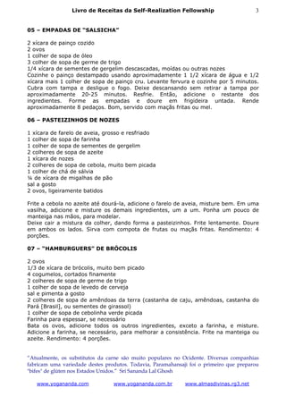 Livro de Receitas da Self-Realization Fellowship                       3


05 – EMPADAS DE “SALSICHA”

2 xícara de painço cozido
2 ovos
1 colher de sopa de óleo
3 colher de sopa de germe de trigo
1/4 xícara de sementes de gergelim descascadas, moídas ou outras nozes
Cozinhe o painço destampado usando aproximadamente 1 1/2 xícara de água e 1/2
xícara mais 1 colher de sopa de painço cru. Levante fervura e cozinhe por 5 minutos.
Cubra com tampa e desligue o fogo. Deixe descansando sem retirar a tampa por
aproximadamente 20-25 minutos. Resfrie. Então, adicione o restante dos
ingredientes. Forme as empadas e doure em frigideira untada. Rende
aproximadamente 8 pedaços. Bom, servido com maçãs fritas ou mel.

06 – PASTEIZINHOS DE NOZES

1 xícara de farelo de aveia, grosso e resfriado
1 colher de sopa de farinha
1 colher de sopa de sementes de gergelim
2 colheres de sopa de azeite
1 xícara de nozes
2 colheres de sopa de cebola, muito bem picada
1 colher de chá de sálvia
¼ de xícara de migalhas de pão
sal a gosto
2 ovos, ligeiramente batidos

Frite a cebola no azeite até dourá-la, adicione o farelo de aveia, misture bem. Em uma
vasilha, adicione e misture os demais ingredientes, um a um. Ponha um pouco de
manteiga nas mãos, para modelar.
Deixe cair a mistura da colher, dando forma a pasteizinhos. Frite lentamente. Doure
em ambos os lados. Sirva com compota de frutas ou maçãs fritas. Rendimento: 4
porções.

07 – “HAMBURGUERS” DE BRÓCOLIS

2 ovos
1/3 de xícara de brócolis, muito bem picado
4 cogumelos, cortados finamente
2 colheres de sopa de germe de trigo
1 colher de sopa de levedo de cerveja
sal e pimenta a gosto
2 colheres de sopa de amêndoas da terra (castanha de caju, amêndoas, castanha do
Pará [Brasil], ou sementes de girassol)
1 colher de sopa de cebolinha verde picada
Farinha para espessar, se necessário
Bata os ovos, adicione todos os outros ingredientes, exceto a farinha, e misture.
Adicione a farinha, se necessário, para melhorar a consistência. Frite na manteiga ou
azeite. Rendimento: 4 porções.


“Atualmente, os substitutos da carne são muito populares no Ocidente. Diversas companhias
fabricam uma variedade destes produtos. Todavia, Paramahansaji foi o primeiro que preparou
"bifes" de glúten nos Estados Unidos.” Sri Sananda Lal Ghosh

   www.yogananda.com             www.yogananda.com.br        www.almasdivinas.rg3.net
 
