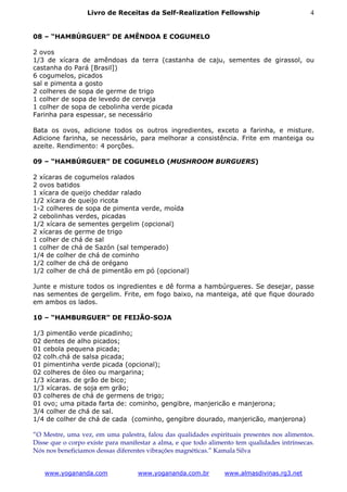 Livro de Receitas da Self-Realization Fellowship                            4


08 – “HAMBÚRGUER” DE AMÊNDOA E COGUMELO

2 ovos
1/3 de xícara de amêndoas da terra (castanha de caju, sementes de girassol, ou
castanha do Pará [Brasil])
6 cogumelos, picados
sal e pimenta a gosto
2 colheres de sopa de germe de trigo
1 colher de sopa de levedo de cerveja
1 colher de sopa de cebolinha verde picada
Farinha para espessar, se necessário

Bata os ovos, adicione todos os outros ingredientes, exceto a farinha, e misture.
Adicione farinha, se necessário, para melhorar a consistência. Frite em manteiga ou
azeite. Rendimento: 4 porções.

09 – “HAMBÚRGUER” DE COGUMELO (MUSHROOM BURGUERS)

2 xícaras de cogumelos ralados
2 ovos batidos
1 xícara de queijo cheddar ralado
1/2 xícara de queijo ricota
1-2 colheres de sopa de pimenta verde, moída
2 cebolinhas verdes, picadas
1/2 xícara de sementes gergelim (opcional)
2 xícaras de germe de trigo
1 colher de chá de sal
1 colher de chá de Sazón (sal temperado)
1/4 de colher de chá de cominho
1/2 colher de chá de orégano
1/2 colher de chá de pimentão em pó (opcional)

Junte e misture todos os ingredientes e dê forma a hambúrgueres. Se desejar, passe
nas sementes de gergelim. Frite, em fogo baixo, na manteiga, até que fique dourado
em ambos os lados.

10 – “HAMBURGUER” DE FEIJÃO-SOJA

1/3 pimentão verde picadinho;
02 dentes de alho picados;
01 cebola pequena picada;
02 colh.chá de salsa picada;
01 pimentinha verde picada (opcional);
02 colheres de óleo ou margarina;
1/3 xícaras. de grão de bico;
1/3 xícaras. de soja em grão;
03 colheres de chá de germens de trigo;
01 ovo; uma pitada farta de: cominho, gengibre, manjericão e manjerona;
3/4 colher de chá de sal.
1/4 de colher de chá de cada (cominho, gengibre dourado, manjericão, manjerona)

“O Mestre, uma vez, em uma palestra, falou das qualidades espirituais presentes nos alimentos.
Disse que o corpo existe para manifestar a alma, e que todo alimento tem qualidades intrínsecas.
Nós nos beneficiamos dessas diferentes vibrações magnéticas.” Kamala Silva


   www.yogananda.com               www.yogananda.com.br          www.almasdivinas.rg3.net
 