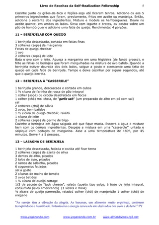 Livro de Receitas da Self-Realization Fellowship                           5

Cozinhe junto os grãos-de-bico e feijões-soja até ficarem tenros. Adicione-os aos 5
primeiros ingredientes que foram, previamente, fritos em azeite ou manteiga. Então,
adicione o restante dos ingredientes. Misture e modele os hambúrgueres. Doure no
azeite quente, em ambos os lados. Sirva com iogurte e brotos, ou postos sobre um
pão de hambúrguer e adicione uma fatia de queijo. Rendimento: 4 porções.

11 – BERINJELAS COM QUEIJO

1 berinjela descascada, cortada em fatias finas
3 colheres (sopa) de margarina
Fatias de queijo cheddar
1 ovo
2 colheres (sopa) de leite
Bata o ovo com o leite. Aqueça a margarina em uma frigideira (de fundo grosso), e
frite as fatias de berinjela que foram mergulhadas na mistura de ovo batido. Quando a
berinjela estiver dourada dos dois lados, salgue a gosto e acrescente uma fatia de
queijo em cada fatia de berinjela. Tampe e deixe cozinhar por alguns segundos, até
que o queijo derreta.

12 – BERINJELA À “CASSEROLE”

1 berinjela grande, descascada e cortada em cubos
1 ½ xícara de farinha de rosca de pão integral
1 colher (sopa) de cebola desidratada em flocos
1 colher (chá) mal cheia, de “garlic salt” (um preparado de alho em pó com sal)
sal
2 colheres (chá) de sálvia
2 ovos, bem batidos
1 ½ xícara de queijo cheddar, ralado
1 xícara de leite
2 colheres (sopa) de germe de trigo
Cozinhe a berinjela em água salgada até que fique macia. Escorra a água e misture
bem com os demais ingredientes. Despeje a mistura em uma “casserole” i untada e
salpique com pedaços de margarina. Asse a uma temperatura de 180º, por 45
minutos. Serve 4 a 5 pessoas.

13 – LASAGNA DE BERINJELA

1 berinjela descascada, fatiada e cozida até ficar tenra
2 colheres (sopa) de azeite de oliva
3 dentes de alho, picados
2 talos de aipo, picados
2 ramos de salsinha, picados
6 cogumelos fatiados
sal a gosto
2 xícaras de molho de tomate
2 ovos batidos
1 ¼ xícara de queijo cottage
1/3 de pacote de “jack cheese”, ralado (queijo tipo suíço, à base de leite integral,
consumido pelos americanos) (1 xícara e meia)
½ xícara de queijo parmesão, ralado1 colher (chá) de manjericão 1 colher (chá) de
orégano

”As cerejas têm a vibração da alegria. As bananas, um alimento muito espiritual, conferem
tranqüilidade e humildade. Entusiasmo e energia renovada são derivadas dos ovos e do leite.” PY


   www.yogananda.com               www.yogananda.com.br         www.almasdivinas.rg3.net
 