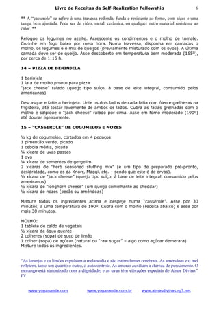 Livro de Receitas da Self-Realization Fellowship                            6

** A “casserole” se refere à uma travessa redonda, funda e resistente ao forno, com alças e uma
tampa bem ajustada. Pode ser de vidro, metal, cerâmica, ou qualquer outro material resistente ao
calor. **

Refogue os legumes no azeite. Acrescente os condimentos e o molho de tomate.
Cozinhe em fogo baixo por meia hora. Numa travessa, disponha em camadas o
molho, os legumes e o mix de queijos (previamente misturado com os ovos). A última
camada deve ser de queijo. Asse descoberto em temperatura bem moderada (165º),
por cerca de 1:15 h.

14 – PIZZA DE BERINJELA

1 berinjela
1 lata de molho pronto para pizza
“jack cheese” ralado (queijo tipo suíço, à base de leite integral, consumido pelos
americanos)

Descasque e fatie a berinjela. Unte os dois lados de cada fatia com óleo e grelhe-as na
frigideira, até tostar levemente de ambos os lados. Cubra as fatias grelhadas com o
molho e salpique o “jack cheese” ralado por cima. Asse em forno moderado (190º)
até dourar ligeiramente.

15 – “CASSEROLE” DE COGUMELOS E NOZES

½ kg de cogumelos, cortados em 4 pedaços
1 pimentão verde, picado
1 cebola média, picada
¼ xícara de uvas passas
1 ovo
¼ xícara de sementes de gergelim
2 xícaras de “herb seasoned stuffing mix” (é um tipo de preparado pré-pronto,
desidratado, como os da Knorr, Maggi, etc. – sendo que este é de ervas).
½ xícara de “jack cheese” (queijo tipo suíço, à base de leite integral, consumido pelos
americanos)
½ xícara de “longhorn cheese” (um queijo semelhante ao cheddar)
½ xícara de nozes (pecãs ou amêndoas)

Misture todos os ingredientes acima e despeje numa “casserole”. Asse por 30
minutos, a uma temperatura de 190º. Cubra com o molho (receita abaixo) e asse por
mais 30 minutos.

MOLHO:
1 tablete de caldo de vegetais
½ xícara de água quente
2 colheres (sopa) de suco de limão
1 colher (sopa) de açúcar (natural ou “raw sugar” – algo como açúcar demerara)
Misture todos os ingredientes.


“As laranjas e os limões expulsam a melancolia e são estimulantes cerebrais. As amêndoas e o mel
refletem, tanto um quanto o outro, o autocontrole. As amoras auxiliam a clareza de pensamento. O
morango está sintonizado com a dignidade, e as uvas têm vibrações especiais de Amor Divino.”
PY


   www.yogananda.com               www.yogananda.com.br          www.almasdivinas.rg3.net
 