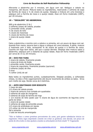 Livro de Receitas da Self-Realization Fellowship                       8

Afervente a abobrinha por 5 minutos, em água com sal. Refogue a cebola na
margarina, até dourar. Misture todos os ingredientes, reservando 2 colheres de sopa
da farinha de rosca e ¼ de xícara do queijo. Despeje a mistura em uma travessa e
salpique com a farinha de rosca e o queijo ralado. Asse em forno moderado (180º),
por 20 minutos.

19 – “ESCALOPE” DE ABOBRINHA

900 g de abobrinha (2 lb.)
2 colheres (sopa) de cebola, picadas
½ pimentão verde, picado
¼ de xícara de leite
½ xícara de maionese
¼ xícara de farinha de rosca
1 xícara de queijo ralado
sal

Fatie a abobrinha e cozinhe com a cebola e a pimenta, em um pouco de água com sal.
Quando ficar macia, escorra bem a água e coloque em uma travessa. Á parte, misture
a maionese com o leite, acrescente ¾ de xícara do queijo e a farinha de rosca.
Cozinhe em fogo bem baixo, até que o queijo derreta. Despeje esta mistura sobre a
abobrinha, salpique com o restante do queijo ralado. Asse em forno moderado (180º)
por cerca de 15 ou 20 minutos.

20 – OVO FOO YUNG
1 xícara de cebola, finamente picada
1 xícara de broto de feijão
1 pimentão verde, finamente picado
1 xícara de cogumelos, finamente picados (opcional)
3 colheres (sopa) de óleo
3 ovos
½ colher (chá) de sal

Bata todos os ingredientes juntos, cuidadosamente. Despeje porções, a colheradas
cheias, no óleo e frite vagarosamente até dourar levemente de ambos os lados. Sirva
com molho de soja. Rende cerca de 6 bolinhos.

21 – AIPO GRATINADO COM BISCUITS
1 maço de aipo
1/2 xícara de cebola picada
1 xícara de cenoura crua cortada em quadrados
3 colheres de sopa de margarina
3 colheres de sopa de farinha de trigo
1 1/2 xícaras de leite (pode usar ½ xícara de água do cozimento de legumes como
parte do leite)
1 xícara de queijo ralado
2 colheres de sopa de pimentão picado
1/2 xícara de amêndoas em lascas
1/2 colher de chá de manjericão
Sal e pimenta
1 tubo de biscuits amanteigado

“Não se habitue a comer proteínas provenientes da carne, pois geram substâncias tóxicas no
organismo. Outra regra importante consiste em evitar as gorduras; sem dúvida, um pouco de
azeite de oliva todos os dias ajudará a manter as articulações em bom estado” P. Yogananda


   www.yogananda.com             www.yogananda.com.br        www.almasdivinas.rg3.net
 