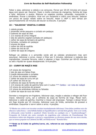 Livro de Receitas da Self-Realization Fellowship                              9


Fatiar o aipo, adicionar a cebola e as cenouras. Ferver por 20-25 minutos em pouca
água com pouco sal. Escorrer. Fazer o molho cremoso de margarina, farinha de trigo
e leite. Adicionar o queijo. Misturar os vegetais cozidos, pimentão, manjericão e
amêndoas. Provar o tempero. Virar em um recipiente e cobrir com biscuits. Salpicar
um pouco de queijo ralado sobre os biscuits. Assar a 180º C sem tampa por
aproximadamente 20 minutos até dourar os biscuits. 5 porções.

22 – “SALSICHA” VEGETAL E ARROZ

1   cebola picada
1   pimentão verde pequeno e cortado em pedaços
3   colheres de sopa de óleo
1   1/2 xícaras de arroz integral
1   lata de salsicha vegetal (cortada em pedaços)
1   colher de sopa de tempero de galinha
2   tomates, cortados em pedaços
3   xícaras de água
1   colher de chá de açafrão
1   colher de chá de sal
1   colher de sopa de orégano

Refogar as cebolas e o pimentão verde até as cebolas amolecerem mas sem
escurecer. Adicionar o arroz, mexer e fritar por 5 minutos. Adicionar o restante dos
ingredientes. Levantar fervura, cobrir e abaixar o fogo. Cozinhar por 60-65 minutos
ou até o líquido ter quase desaparecido. 6-8 porções.

23 – CURRY DE MAÇÃ E NOZ

1/4 xícara de margarina
1 talo de aipo em fatias finas
3 maçãs descascadas e cortadas
1/2 xícara de cebolas cortadas
1 colher de sopa de curry em pó
1/4 colher de chá de sal
2 colheres de sopa de farinha de trigo
1 1/2 xícaras de caldo de galinha feito com 2 cubos *** Caldos - ver nota de rodapé
1/4 xícara de sementes de girassol
1/2 xícara de amêndoas inteiras ou fatiadas
1 colher de sopa de suco de limão

Derreter a margarina em frigideira. Adicionar aipo, maçãs e cebolas e refogar até ficar
macio. Adicionar curry, sal e colheres de sopa de farinha de trigo. Mexer bem.
Adicionar o caldo de galinha. Cozinhar e mexer até engrossar. Tampar e deixar ferver
em fogo brando por 25 minutos. Adicionar suco de limão, sementes de girassol e
amêndoas. Esquentar e servir sobre o arroz. 4 porções.

“O Mestre era criativo em inventar receitas inusitadamente deliciosas. Uma delas combina suco de
abacaxi e salsa fresca – uma bebida batida no liquidificador e servida bem gelada. Tem a cor verde,
é refrescante como hortelã e saudável. Outro favorito no cardápio era o “mushroomburger”.
Croquetes de Calcutá são outro exemplo da engenhosa arte culinária de Paramhansaji. Ele
encontrava todos nós dispostos a provar e experimentar os diversos ensaios de sua nova receita,
que se tornou popular na Cafeteria da SRF, em Hollywood.” Kamala Silva

***Onde se lê Caldo de galinha/carne, etc, referem-se aos vegetarianos existentes
nos EUA

     www.yogananda.com              www.yogananda.com.br           www.almasdivinas.rg3.net
 